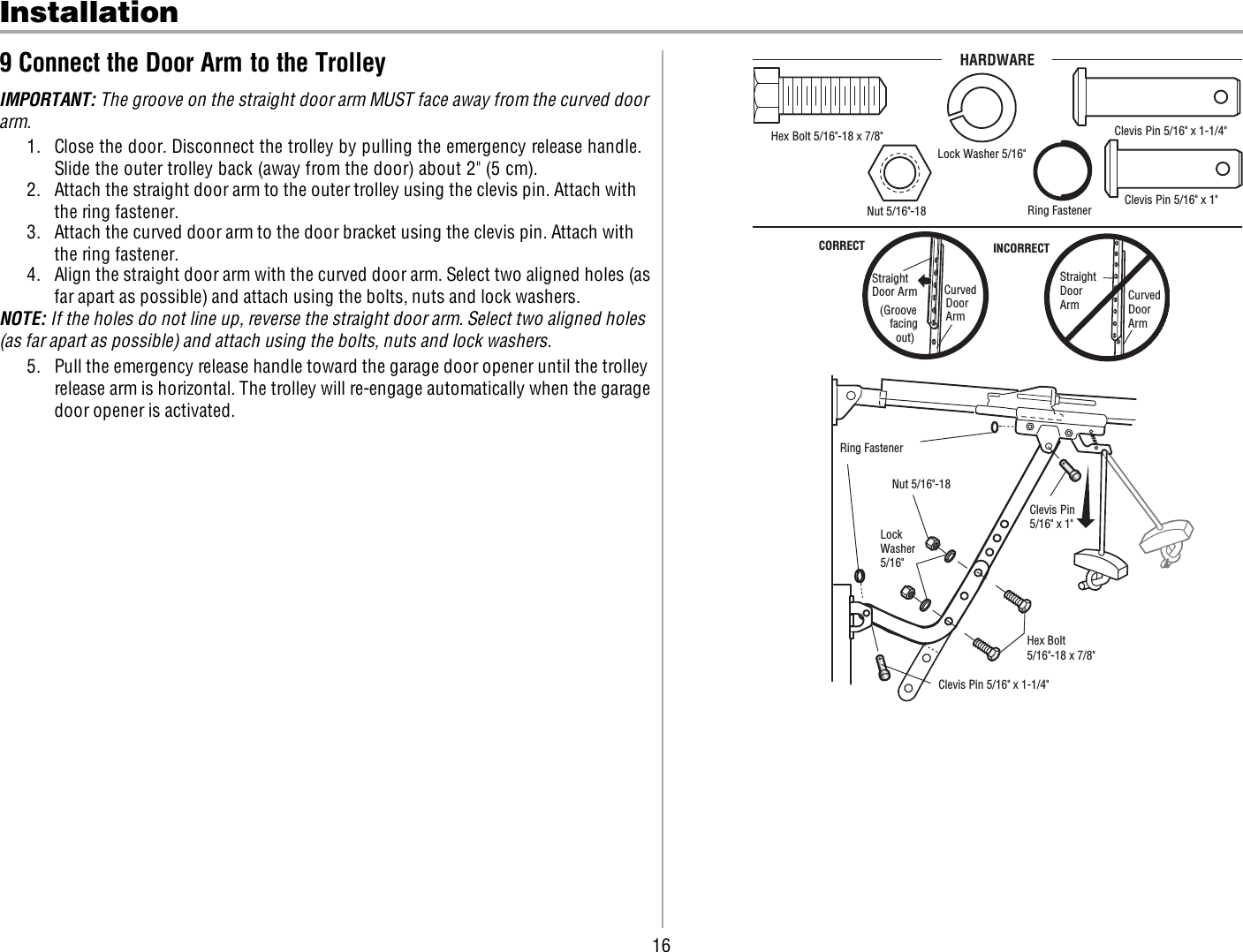 16Installation9 Connect the Door Arm to the TrolleyIMPORTANT: The groove on the straight door arm MUST face away from the curved doorarm.1. Close the door. Disconnect the trolley by pulling the emergency release handle.Slide the outer trolley back (away from the door) about 2&quot; (5 cm).2. Attach the straight door arm to the outer trolley using the clevis pin. Attach withthe ring fastener.3. Attach the curved door arm to the door bracket using the clevis pin. Attach withthe ring fastener.4. Align the straight door arm with the curved door arm. Select two aligned holes (asfar apart as possible) and attach using the bolts, nuts and lock washers.NOTE: If the holes do not line up, reverse the straight door arm. Select two aligned holes(as far apart as possible) and attach using the bolts, nuts and lock washers.5. Pull the emergency release handle toward the garage door opener until the trolleyrelease arm is horizontal. The trolley will re-engage automatically when the garagedoor opener is activated.Straight Door Arm Curved DoorArm(Groove facing   out)CORRECTStraightDoorArm   Curved Door ArmINCORRECTClevis Pin 5/16&quot; x 1-1/4&quot;  Ring Fastener  Clevis Pin5/16&quot; x 1&quot;  Nut 5/16&quot;-18Lock Washer5/16&quot; Hex Bolt 5/16&quot;-18 x 7/8&quot;HARDWAREHex Bolt 5/16&quot;-18 x 7/8&quot; Nut 5/16&quot;-18  Lock Washer 5/16&quot;Clevis Pin 5/16&quot; x 1&quot; Clevis Pin 5/16&quot; x 1-1/4&quot; Ring Fastener  