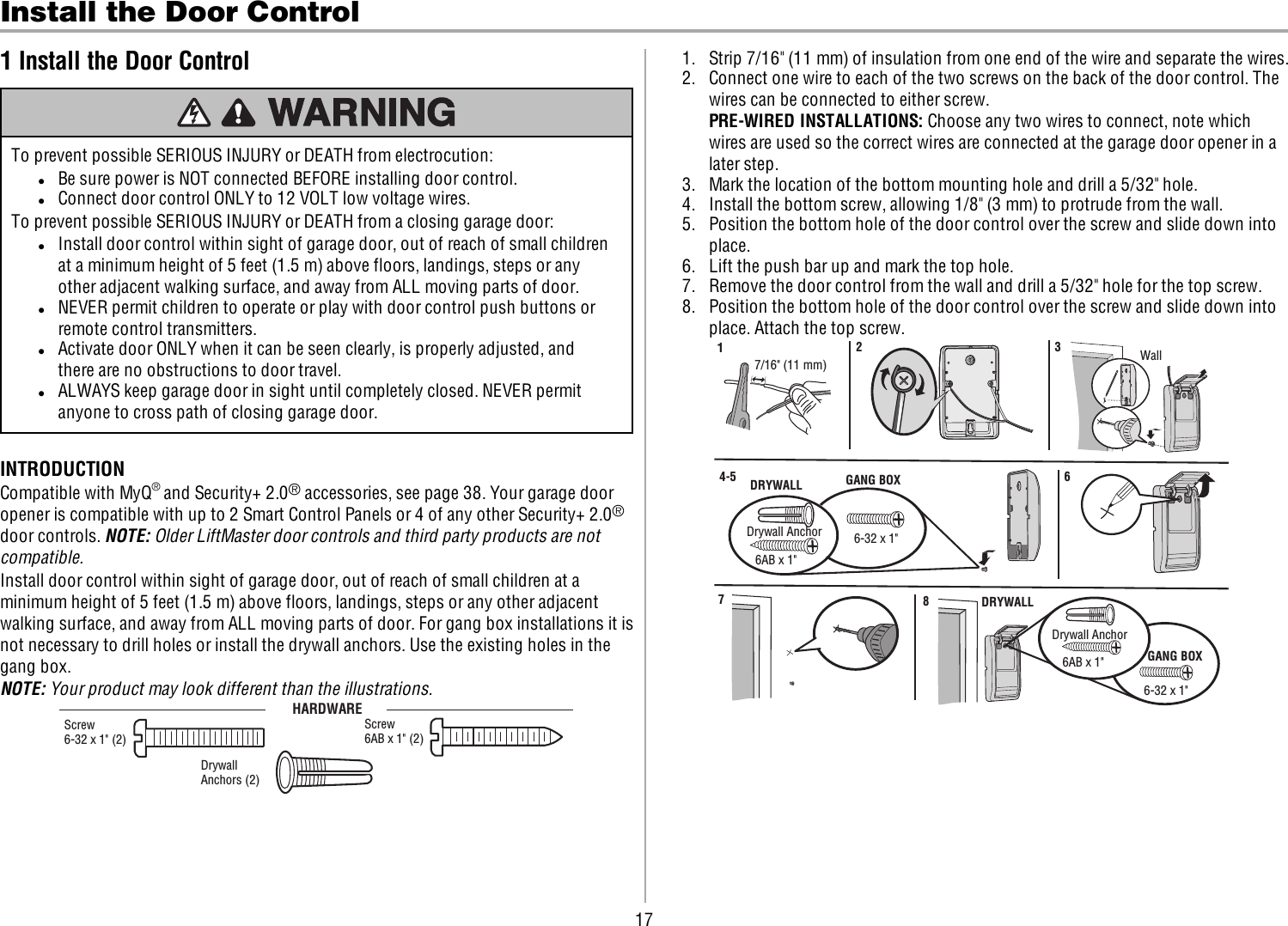 17Install the Door Control1 Install the Door ControlTo prevent possible SERIOUS INJURY or DEATH from electrocution:lBe sure power is NOT connected BEFORE installing door control.lConnect door control ONLY to 12 VOLT low voltage wires.To prevent possible SERIOUS INJURY or DEATH from a closing garage door:lInstall door control within sight of garage door, out of reach of small childrenat a minimum height of 5feet (1.5m) above floors, landings, steps or anyother adjacent walking surface, and away from ALL moving parts of door.lNEVER permit children to operate or play with door control push buttons orremote control transmitters.lActivate door ONLY when it can be seen clearly, is properly adjusted, andthere are no obstructions to door travel.lALWAYS keep garage door in sight until completely closed. NEVER permitanyone to cross path of closing garage door.INTRODUCTIONCompatible with MyQ®and Security+ 2.0®accessories, see page 38. Your garage dooropener is compatible with up to 2 Smart Control Panels or 4 of any other Security+ 2.0®door controls. NOTE:Older LiftMaster door controls and third party products are notcompatible.Install door control within sight of garage door, out of reach of small children at aminimum height of 5feet (1.5m) above floors, landings, steps or any other adjacentwalking surface, and away from ALL moving parts of door. For gang box installations it isnot necessary to drill holes or install the drywall anchors. Use the existing holes in thegang box.NOTE: Your product may look different than the illustrations.HARDWAREScrew6AB x 1&quot; (2)Drywall Anchors (2) Screw6-32 x 1&quot; (2)1. Strip 7/16&quot; (11 mm) of insulation from one end of the wire and separate the wires.2. Connect one wire to each of the two screws on the back of the door control. Thewires can be connected to either screw.PRE-WIREDINSTALLATIONS:Choose any two wires to connect, note whichwires are used so the correct wires are connected at the garage door opener in alater step.3. Mark the location of the bottom mounting hole and drill a 5/32&quot; hole.4. Install the bottom screw, allowing 1/8&quot; (3 mm) to protrude from the wall.5. Position the bottom hole of the door control over the screw and slide down intoplace.6. Lift the push bar up and mark the top hole.7. Remove the door control from the wall and drill a 5/32&quot; hole for the top screw.8. Position the bottom hole of the door control over the screw and slide down intoplace. Attach the top screw.7/16&quot; (11 mm)  Wall1  2  3 DRYWALL GANG BOX6AB x 1&quot;6-32 x 1&quot;Drywall Anchor4-5  6 6-32 x 1&quot;GANG BOX8  DRYWALL6AB x 1&quot;Drywall Anchor7 