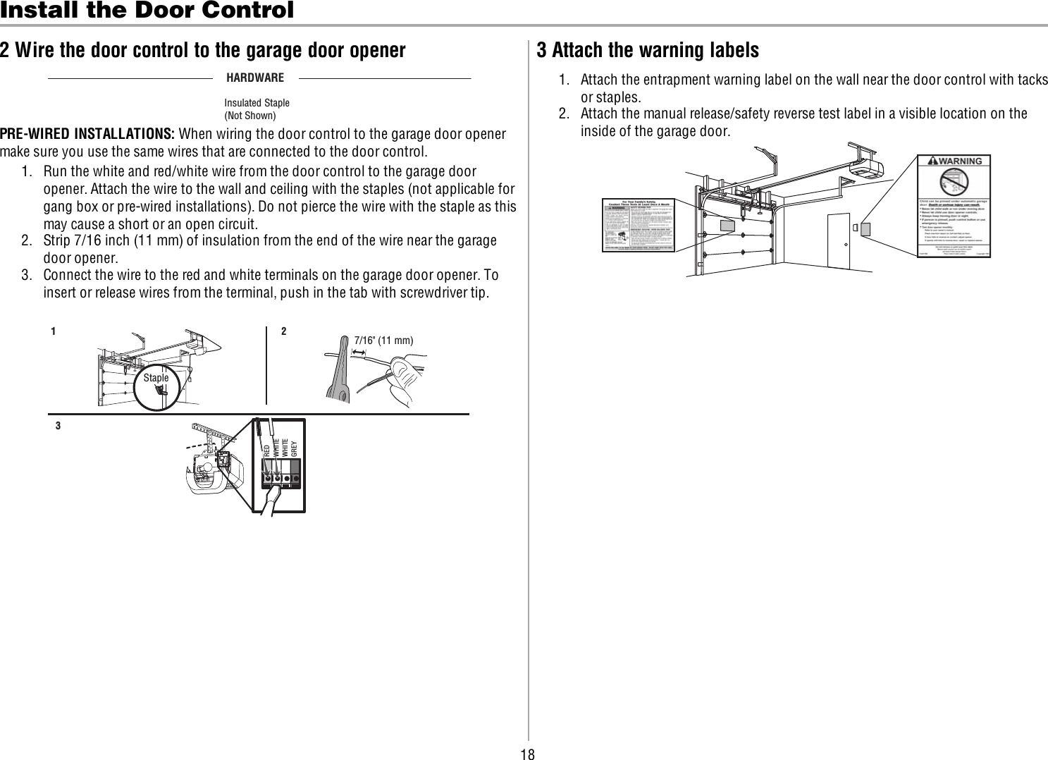 18Install the Door Control2 Wire the door control to the garage door openerHARDWAREInsulated Staple(Not Shown)PRE-WIRED INSTALLATIONS: When wiring the door control to the garage door openermake sure you use the same wires that are connected to the door control.1. Run the white and red/white wire from the door control to the garage dooropener. Attach the wire to the wall and ceiling with the staples (not applicable forgang box or pre-wired installations). Do not pierce the wire with the staple as thismay cause a short or an open circuit.2. Strip 7/16 inch (11 mm) of insulation from the end of the wire near the garagedoor opener.3. Connect the wire to the red and white terminals on the garage door opener. Toinsert or release wires from the terminal, push in the tab with screwdriver tip.7/16&quot; (11 mm) 23 1 StapleREDWHITEWHITEGREY3 Attach the warning labels1. Attach the entrapment warning label on the wall near the door control with tacksor staples.2. Attach the manual release/safety reverse test label in a visible location on theinside of the garage door.