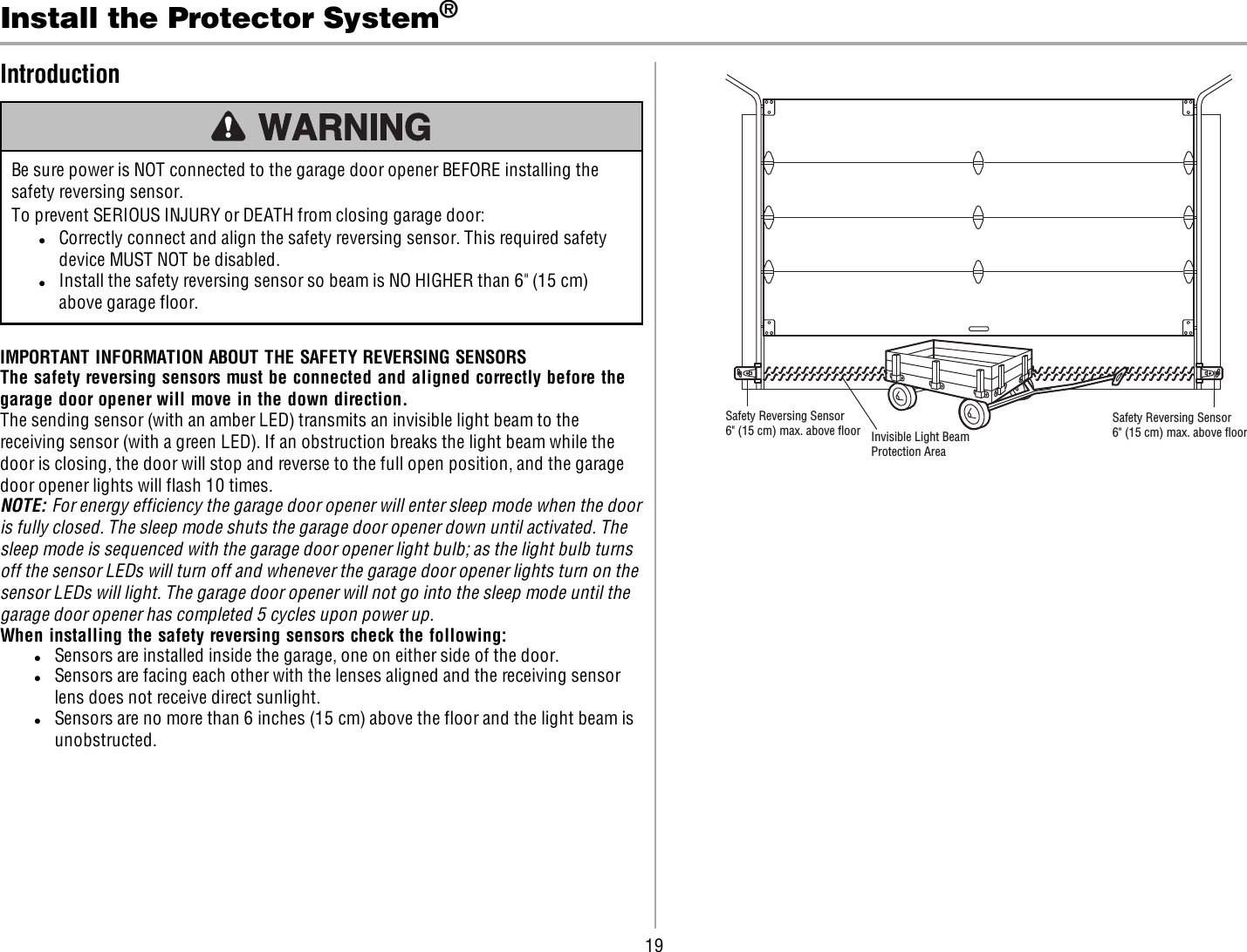 19Install the Protector System®IntroductionBe sure power is NOT connected to the garage door opener BEFORE installing thesafety reversing sensor.To prevent SERIOUS INJURY or DEATH from closing garage door:lCorrectly connect and align the safety reversing sensor. This required safetydevice MUST NOT be disabled.lInstall the safety reversing sensor so beam is NO HIGHER than 6&quot; (15 cm)above garage floor.IMPORTANT INFORMATION ABOUT THE SAFETY REVERSING SENSORSThe safety reversing sensors must be connected and aligned correctly before thegarage door opener will move in the down direction.The sending sensor (with an amber LED) transmits an invisible light beam to thereceiving sensor (with a green LED). If an obstruction breaks the light beam while thedoor is closing, the door will stop and reverse to the full open position, and the garagedoor opener lights will flash 10 times.NOTE: For energy efficiency the garage door opener will enter sleep mode when the dooris fully closed. The sleep mode shuts the garage door opener down until activated. Thesleep mode is sequenced with the garage door opener light bulb; as the light bulb turnsoff the sensor LEDs will turn off and whenever the garage door opener lights turn on thesensor LEDs will light. The garage door opener will not go into the sleep mode until thegarage door opener has completed 5 cycles upon power up.When installing the safety reversing sensors check the following:lSensors are installed inside the garage, one on either side of the door.lSensors are facing each other with the lenses aligned and the receiving sensorlens does not receive direct sunlight.lSensors are no more than 6 inches (15 cm) above the floor and the light beam isunobstructed.Invisible Light BeamProtection AreaSafety Reversing Sensor6&quot; (15 cm) max. above ﬂoorSafety Reversing Sensor6&quot; (15 cm) max. above ﬂoor