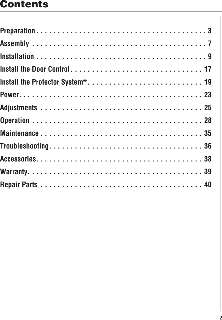 2ContentsPreparation . . . . . . . . . . . . . . . . . . . . . . . . . . . . . . . . . . . . . . . . 3Assembly  . . . . . . . . . . . . . . . . . . . . . . . . . . . . . . . . . . . . . . . . . 7Installation  . . . . . . . . . . . . . . . . . . . . . . . . . . . . . . . . . . . . . . . . 9Install the Door Control. . . . . . . . . . . . . . . . . . . . . . . . . . . . . . . 17Install the Protector System®. . . . . . . . . . . . . . . . . . . . . . . . . . . 19Power. . . . . . . . . . . . . . . . . . . . . . . . . . . . . . . . . . . . . . . . . . . 23Adjustments  . . . . . . . . . . . . . . . . . . . . . . . . . . . . . . . . . . . . . . 25Operation  . . . . . . . . . . . . . . . . . . . . . . . . . . . . . . . . . . . . . . . . 28Maintenance . . . . . . . . . . . . . . . . . . . . . . . . . . . . . . . . . . . . . . 35Troubleshooting. . . . . . . . . . . . . . . . . . . . . . . . . . . . . . . . . . . . 36Accessories. . . . . . . . . . . . . . . . . . . . . . . . . . . . . . . . . . . . . . . 38Warranty. . . . . . . . . . . . . . . . . . . . . . . . . . . . . . . . . . . . . . . . . 39Repair Parts  . . . . . . . . . . . . . . . . . . . . . . . . . . . . . . . . . . . . . . 40