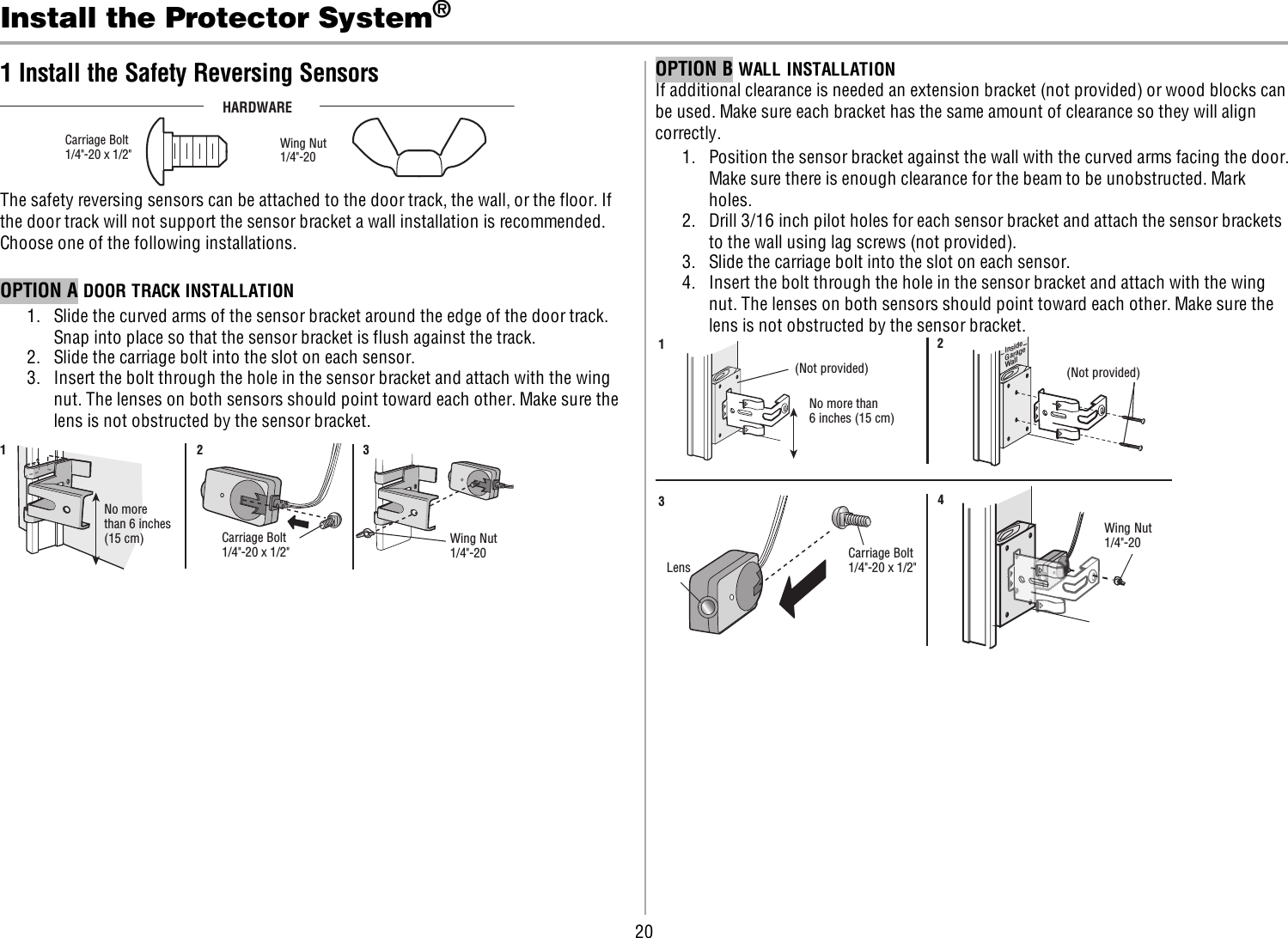 20Install the Protector System®1 Install the Safety Reversing SensorsHARDWARECarriage Bolt1/4&quot;-20 x 1/2&quot;  Wing Nut1/4&quot;-20 The safety reversing sensors can be attached to the door track, the wall, or the floor. Ifthe door track will not support the sensor bracket a wall installation is recommended.Choose one of the following installations.OPTION A DOOR TRACK INSTALLATION1. Slide the curved arms of the sensor bracket around the edge of the door track.Snap into place so that the sensor bracket is flush against the track.2. Slide the carriage bolt into the slot on each sensor.3. Insert the bolt through the hole in the sensor bracket and attach with the wingnut. The lenses on both sensors should point toward each other. Make sure thelens is not obstructed by the sensor bracket.No morethan 6 inches(15 cm) Carriage Bolt1/4&quot;-20 x 1/2&quot; Wing Nut1/4&quot;-20 123OPTION B WALLINSTALLATIONIf additional clearance is needed an extension bracket (not provided) or wood blocks canbe used. Make sure each bracket has the same amount of clearance so they will aligncorrectly.1. Position the sensor bracket against the wall with the curved arms facing the door.Make sure there is enough clearance for the beam to be unobstructed. Markholes.2. Drill 3/16 inch pilot holes for each sensor bracket and attach the sensor bracketsto the wall using lag screws (not provided).3. Slide the carriage bolt into the slot on each sensor.4. Insert the bolt through the hole in the sensor bracket and attach with the wingnut. The lenses on both sensors should point toward each other. Make sure thelens is not obstructed by the sensor bracket.(Not provided)No more than 6 inches (15 cm)12InsideGarageWall(Not provided)LensCarriage Bolt1/4&quot;-20 x 1/2&quot; Wing Nut1/4&quot;-20 34