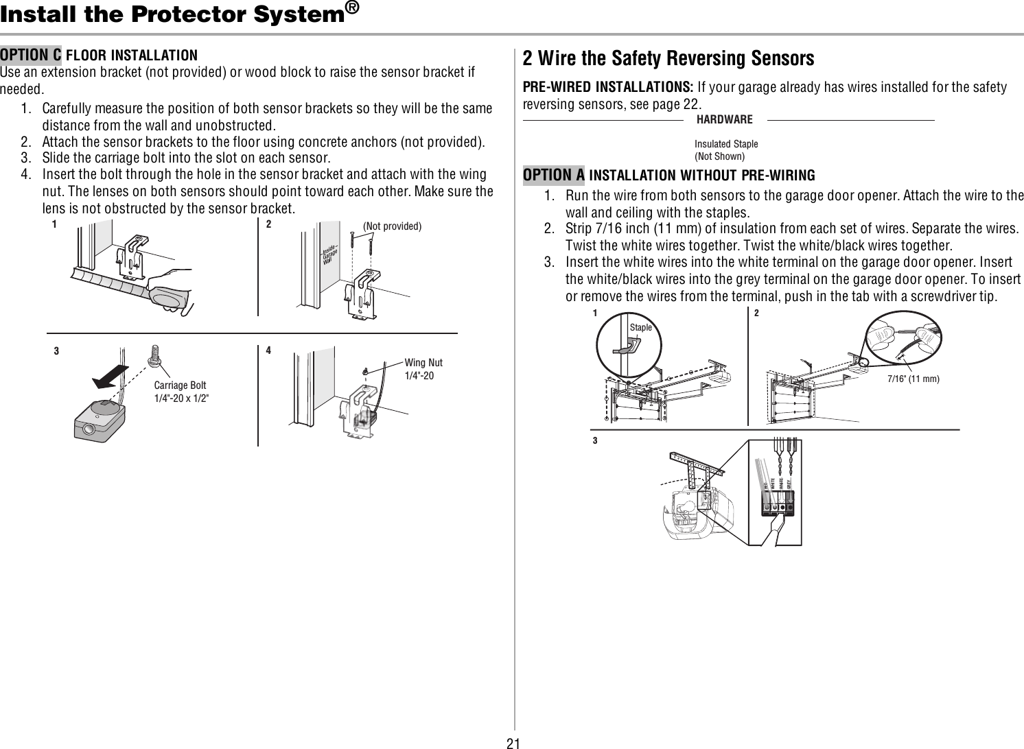 21Install the Protector System®OPTION C FLOOR INSTALLATIONUse an extension bracket (not provided) or wood block to raise the sensor bracket ifneeded.1. Carefully measure the position of both sensor brackets so they will be the samedistance from the wall and unobstructed.2. Attach the sensor brackets to the floor using concrete anchors (not provided).3. Slide the carriage bolt into the slot on each sensor.4. Insert the bolt through the hole in the sensor bracket and attach with the wingnut. The lenses on both sensors should point toward each other. Make sure thelens is not obstructed by the sensor bracket.InsideGarageWall(Not provided)1 2Carriage Bolt1/4&quot;-20 x 1/2&quot; Wing Nut1/4&quot;-20 342 Wire the Safety Reversing SensorsPRE-WIRED INSTALLATIONS: If your garage already has wires installed for the safetyreversing sensors, see page 22.HARDWAREInsulated Staple(Not Shown)OPTION A INSTALLATION WITHOUT PRE-WIRING1. Run the wire from both sensors to the garage door opener. Attach the wire to thewall and ceiling with the staples.2. Strip 7/16 inch (11 mm) of insulation from each set of wires. Separate the wires.Twist the white wires together. Twist the white/black wires together.3. Insert the white wires into the white terminal on the garage door opener. Insertthe white/black wires into the grey terminal on the garage door opener. To insertor remove the wires from the terminal, push in the tab with a screwdriver tip.Staple1 237/16&quot; (11 mm) REDWHITEWHITEGREYDREDWREWHITEWHITEGREYGREY