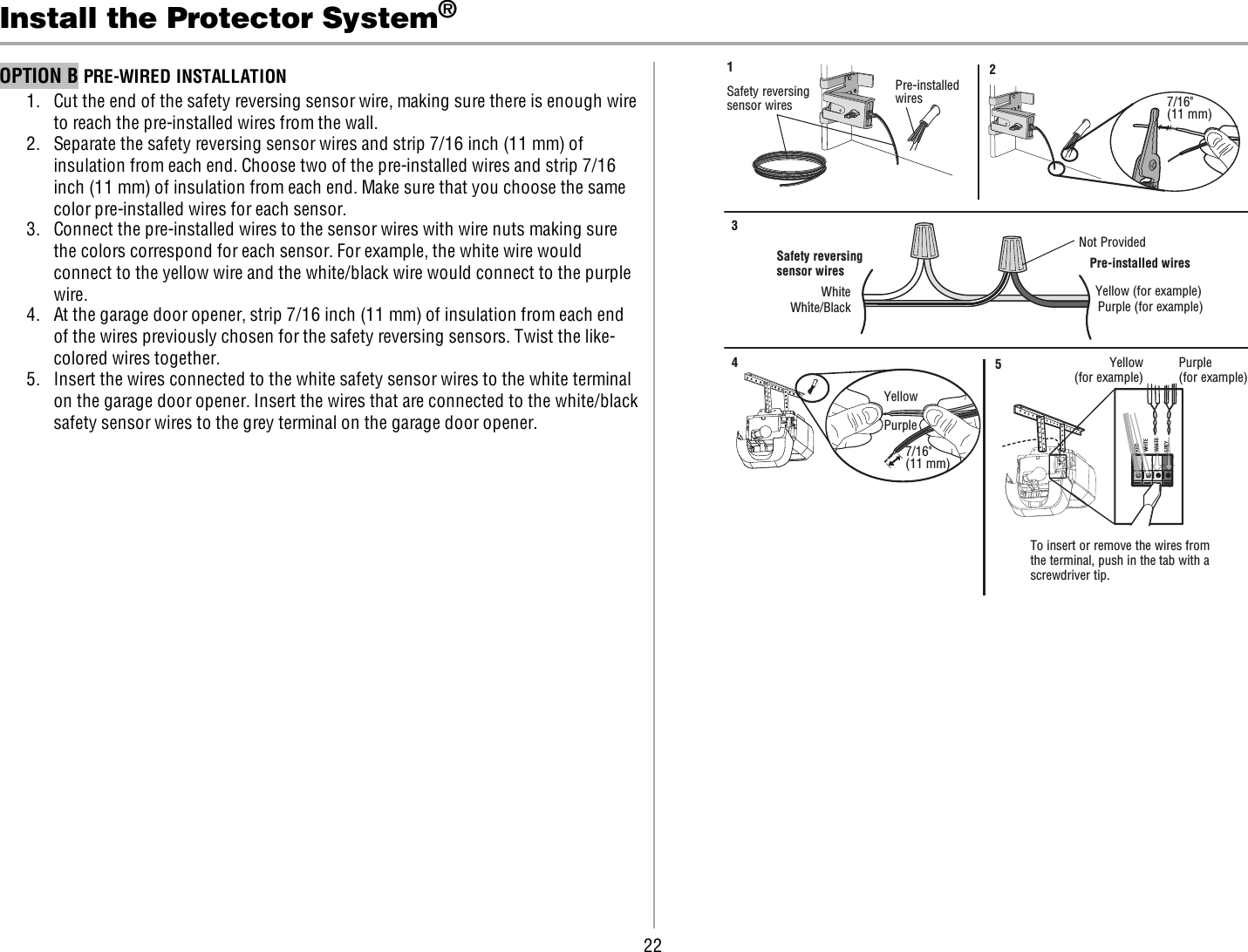 22Install the Protector System®OPTION B PRE-WIRED INSTALLATION1. Cut the end of the safety reversing sensor wire, making sure there is enough wireto reach the pre-installed wires from the wall.2. Separate the safety reversing sensor wires and strip 7/16 inch (11 mm) ofinsulation from each end. Choose two of the pre-installed wires and strip 7/16inch (11 mm) of insulation from each end. Make sure that you choose the samecolor pre-installed wires for each sensor.3. Connect the pre-installed wires to the sensor wires with wire nuts making surethe colors correspond for each sensor. For example, the white wire wouldconnect to the yellow wire and the white/black wire would connect to the purplewire.4. At the garage door opener, strip 7/16 inch (11 mm) of insulation from each endof the wires previously chosen for the safety reversing sensors. Twist the like-colored wires together.5. Insert the wires connected to the white safety sensor wires to the white terminalon the garage door opener. Insert the wires that are connected to the white/blacksafety sensor wires to the grey terminal on the garage door opener.Safety reversing sensor wiresPre-installed wires WhiteWhite/BlackYellow (for example)Purple (for example) Not ProvidedPre-installed wires Safety reversing sensor wires7/16&quot;(11 mm) YellowPurple1347/16&quot; (11 mm)2Yellow(for example)Purple(for example)To insert or remove the wires from the terminal, push in the tab with a screwdriver tip.  5REDWHITEWHITEGREYDREDWREWHITEWHITEGREYGREY