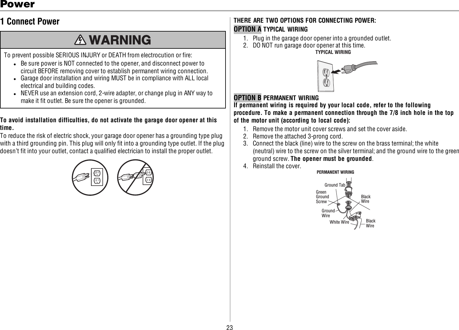 23Power1 Connect PowerTo prevent possible SERIOUS INJURY or DEATH from electrocution or fire:lBe sure power is NOT connected to the opener, and disconnect power tocircuit BEFORE removing cover to establish permanent wiring connection.lGarage door installation and wiring MUST be in compliance with ALL localelectrical and building codes.lNEVER use an extension cord, 2-wire adapter, or change plug in ANY way tomake it fit outlet. Be sure the opener is grounded.To avoid installation difficulties, do not activate the garage door opener at thistime.To reduce the risk of electric shock, your garage door opener has a grounding type plugwith a third grounding pin. This plug will only fit into a grounding type outlet. If the plugdoesn’t fit into your outlet, contact a qualified electrician to install the proper outlet.THERE ARE TWO OPTIONS FOR CONNECTINGPOWER:OPTION A TYPICAL WIRING1. Plug in the garage door opener into a grounded outlet.2. DO NOT run garage door opener at this time.TYPICAL WIRING OPTION B PERMANENT WIRINGIf permanent wiring is required by your local code, refer to the followingprocedure. To make a permanent connection through the 7/8 inch hole in the topof the motor unit (according to local code):1. Remove the motor unit cover screws and set the cover aside.2. Remove the attached 3-prong cord.3. Connect the black (line) wire to the screw on the brass terminal; the white(neutral) wire to the screw on the silver terminal; and the ground wire to the greenground screw. The opener must be grounded.4. Reinstall the cover.Ground TabGreen GroundScrew Ground WireWhite WirePERMANENT WIRING Black WireBlack Wire