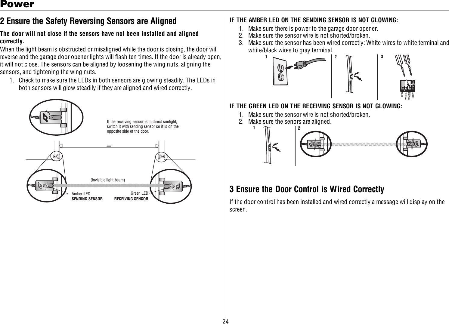 24Power2 Ensure the Safety Reversing Sensors are AlignedThe door will not close if the sensors have not been installed and alignedcorrectly.When the light beam is obstructed or misaligned while the door is closing, the door willreverse and the garage door opener lights will flash ten times. If the door is already open,it will not close. The sensors can be aligned by loosening the wing nuts, aligning thesensors, and tightening the wing nuts.1. Check to make sure the LEDs in both sensors are glowing steadily. The LEDs inboth sensors will glow steadily if they are aligned and wired correctly.Green LEDAmber LEDIf the receiving sensor is in direct sunlight, switch it with sending sensor so it is on the opposite side of the door. (invisible light beam)SENDING SENSOR RECEIVING SENSORIF THE AMBER LED ON THE SENDING SENSOR IS NOT GLOWING:1. Make sure there is power to the garage door opener.2. Make sure the sensor wire is not shorted/broken.3. Make sure the sensor has been wired correctly: White wires to white terminal andwhite/black wires to gray terminal.REDWHITEWHITEGREY321IF THE GREEN LED ON THE RECEIVING SENSOR IS NOT GLOWING:1. Make sure the sensor wire is not shorted/broken.2. Make sure the senors are aligned.123 Ensure the Door Control is Wired CorrectlyIf the door control has been installed and wired correctly a message will display on thescreen.