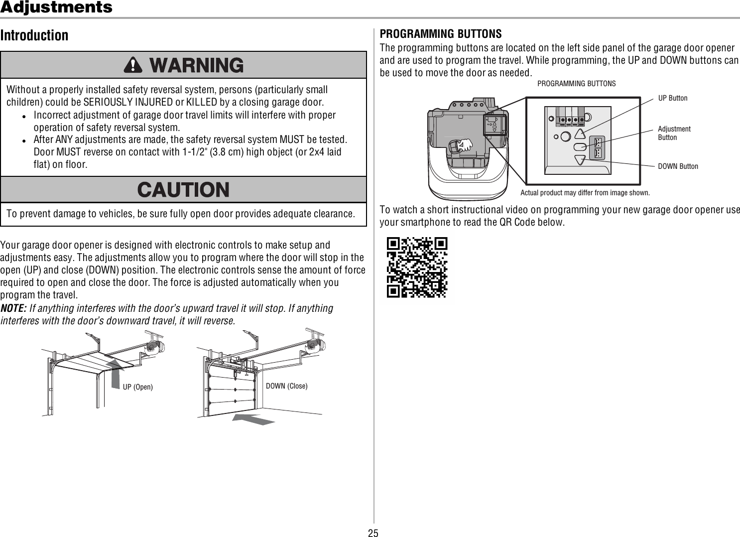 25AdjustmentsIntroductionWithout a properly installed safety reversal system, persons (particularly smallchildren) could be SERIOUSLY INJURED or KILLED by a closing garage door.lIncorrect adjustment of garage door travel limits will interfere with properoperation of safety reversal system.lAfter ANY adjustments are made, the safety reversal system MUST be tested.Door MUST reverse on contact with 1-1/2&quot; (3.8 cm) high object (or 2x4 laidflat) on floor.To prevent damage to vehicles, be sure fully open door provides adequate clearance.Your garage door opener is designed with electronic controls to make setup andadjustments easy. The adjustments allow you to program where the door will stop in theopen (UP) and close (DOWN) position. The electronic controls sense the amount of forcerequired to open and close the door. The force is adjusted automatically when youprogram the travel.NOTE: If anything interferes with the door’s upward travel it will stop. If anythinginterferes with the door’s downward travel, it will reverse.UP (Open) DOWN (Close)PROGRAMMING BUTTONSThe programming buttons are located on the left side panel of the garage door openerand are used to program the travel. While programming, the UP and DOWN buttons canbe used to move the door as needed.UP ButtonAdjustment ButtonDOWN ButtonActual product may differ from image shown.PROGRAMMING BUTTONSTo watch a short instructional video on programming your new garage door opener useyour smartphone to read the QR Code below.