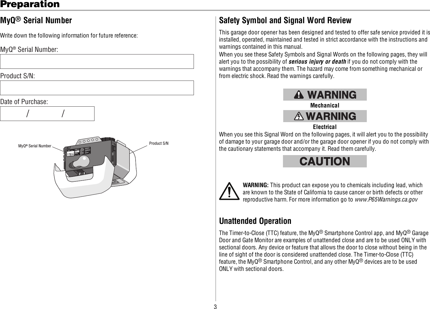 3PreparationMyQ®Serial NumberWrite down the following information for future reference:MyQ® Serial Number:MyQ® Serial Number Product S/NProduct S/N:Date of Purchase:/        /Safety Symbol and Signal Word ReviewThis garage door opener has been designed and tested to offer safe service provided it isinstalled, operated, maintained and tested in strict accordance with the instructions andwarnings contained in this manual.When you see these Safety Symbols and Signal Words on the following pages, they willalert you to the possibility of serious injury or death if you do not comply with thewarnings that accompany them. The hazard may come from something mechanical orfrom electric shock. Read the warnings carefully.MechanicalElectricalWhen you see this Signal Word on the following pages, it will alert you to the possibilityof damage to your garage door and/or the garage door opener if you do not comply withthe cautionary statements that accompany it. Read them carefully.WARNING: This product can expose you to chemicals including lead, whichare known to the State of California to cause cancer or birth defects or otherreproductive harm. For more information go to www.P65Warnings.ca.govUnattended OperationThe Timer-to-Close (TTC) feature, the MyQ®Smartphone Control app, and MyQ®GarageDoor and Gate Monitor are examples of unattended close and are to be used ONLY withsectional doors. Any device or feature that allows the door to close without being in theline of sight of the door is considered unattended close. The Timer-to-Close (TTC)feature, the MyQ®Smartphone Control, and any other MyQ®devices are to be usedONLY with sectional doors.