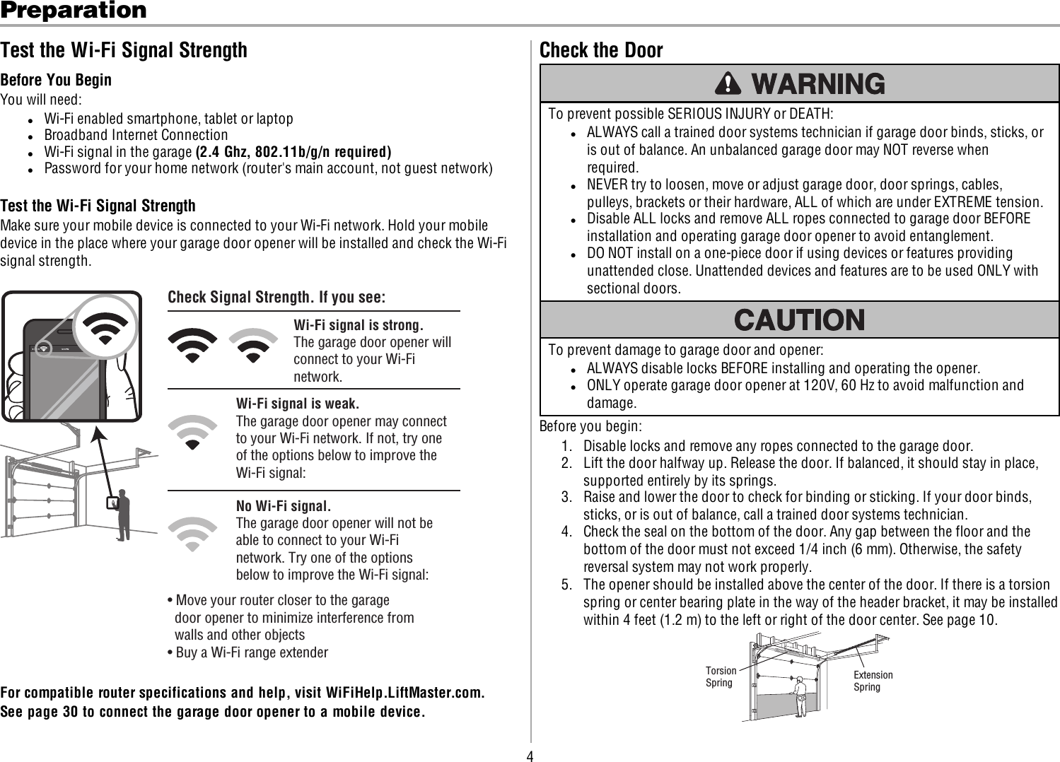 4PreparationTest the Wi-Fi Signal StrengthBefore You BeginYou will need:lWi-Fi enabled smartphone, tablet or laptoplBroadband Internet ConnectionlWi-Fi signal in the garage (2.4 Ghz, 802.11b/g/n required)lPassword for your home network (router&apos;s main account, not guest network)Test the Wi-Fi Signal StrengthMake sure your mobile device is connected to your Wi-Fi network. Hold your mobiledevice in the place where your garage door opener will be installed and check the Wi-Fisignal strength.Check Signal Strength. If you see:Wi-Fi signal is strong.The garage door opener will connect to your Wi-Fi network.Wi-Fi signal is weak.The garage door opener may connect to your Wi-Fi network. If not, try one of the options below to improve the Wi-Fi signal:No Wi-Fi signal.The garage door opener will not be able to connect to your Wi-Fi network. Try one of the options below to improve the Wi-Fi signal:• Move your router closer to the garage       door opener to minimize interference from      walls and other objects• Buy a Wi-Fi range extender For compatible router specifications and help, visit WiFiHelp.LiftMaster.com.See page 30 to connect the garage door opener to a mobile device.Check the DoorTo prevent possible SERIOUSINJURYor DEATH:lALWAYS call a trained door systems technician if garage door binds, sticks, oris out of balance. An unbalanced garage door may NOT reverse whenrequired.lNEVER try to loosen, move or adjust garage door, door springs, cables,pulleys, brackets or their hardware, ALLof which are under EXTREME tension.lDisable ALLlocks and remove ALLropes connected to garage door BEFOREinstallation and operating garage door opener to avoid entanglement.lDO NOT install on a one-piece door if using devices or features providingunattended close. Unattended devices and features are to be used ONLY withsectional doors.To prevent damage to garage door and opener:lALWAYS disable locks BEFORE installing and operating the opener.lONLY operate garage door opener at 120V, 60Hz to avoid malfunction anddamage.Before you begin:1. Disable locks and remove any ropes connected to the garage door.2. Lift the door halfway up. Release the door. If balanced, it should stay in place,supported entirely by its springs.3. Raise and lower the door to check for binding or sticking. If your door binds,sticks, or is out of balance, call a trained door systems technician.4. Check the seal on the bottom of the door. Any gap between the floor and thebottom of the door must not exceed 1/4 inch (6 mm). Otherwise, the safetyreversal system may not work properly.5. The opener should be installed above the center of the door. If there is a torsionspring or center bearing plate in the way of the header bracket, it may be installedwithin 4feet (1.2 m) to the left or right of the door center. See page 10.Torsion Spring ExtensionSpring