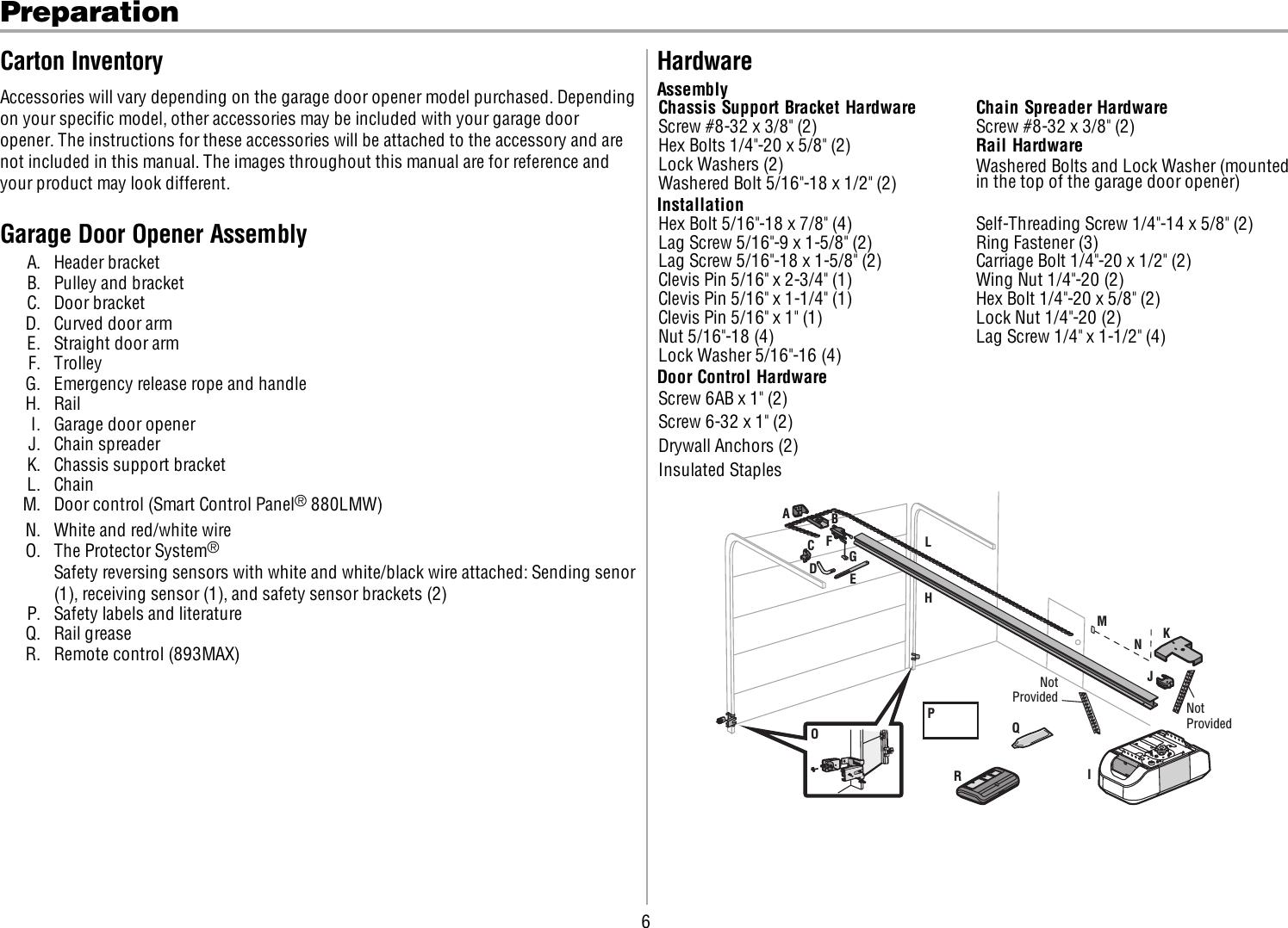 6PreparationCarton InventoryAccessories will vary depending on the garage door opener model purchased. Dependingon your specific model, other accessories may be included with your garage dooropener. The instructions for these accessories will be attached to the accessory and arenot included in this manual. The images throughout this manual are for reference andyour product may look different.Garage Door Opener AssemblyA. Header bracketB. Pulley and bracketC. Door bracketD. Curved door armE. Straight door armF. TrolleyG. Emergency release rope and handleH. RailI. Garage door openerJ. Chain spreaderK. Chassis support bracketL. ChainM. Door control (Smart Control Panel®880LMW)N. White and red/white wireO. The Protector System®Safety reversing sensors with white and white/black wire attached: Sending senor(1), receiving sensor (1), and safety sensor brackets (2)P. Safety labels and literatureQ. Rail greaseR. Remote control (893MAX)HardwareAssemblyChassis Support Bracket Hardware Chain Spreader HardwareScrew #8-32 x 3/8&quot; (2) Screw #8-32 x 3/8&quot; (2)Hex Bolts 1/4&quot;-20 x 5/8&quot; (2) Rail HardwareLock Washers (2) Washered Bolts and Lock Washer (mountedin the top of the garage door opener)Washered Bolt 5/16&quot;-18 x 1/2&quot; (2)InstallationHex Bolt 5/16&quot;-18 x 7/8&quot; (4) Self-Threading Screw 1/4&quot;-14 x 5/8&quot; (2)Lag Screw 5/16&quot;-9 x 1-5/8&quot; (2) Ring Fastener (3)Lag Screw 5/16&quot;-18 x 1-5/8&quot; (2) Carriage Bolt 1/4&quot;-20 x 1/2&quot; (2)Clevis Pin 5/16&quot; x 2-3/4&quot; (1) Wing Nut 1/4&quot;-20 (2)Clevis Pin 5/16&quot; x 1-1/4&quot; (1) Hex Bolt 1/4&quot;-20 x 5/8&quot; (2)Clevis Pin 5/16&quot; x 1&quot; (1) Lock Nut 1/4&quot;-20 (2)Nut 5/16&quot;-18 (4) Lag Screw 1/4&quot; x 1-1/2&quot; (4)Lock Washer 5/16&quot;-16 (4)Door Control HardwareScrew 6AB x 1&quot; (2)Screw 6-32 x 1&quot; (2)Drywall Anchors (2)Insulated StaplesABCKJIPDEFHGLMNQORNotProvided Not Provided