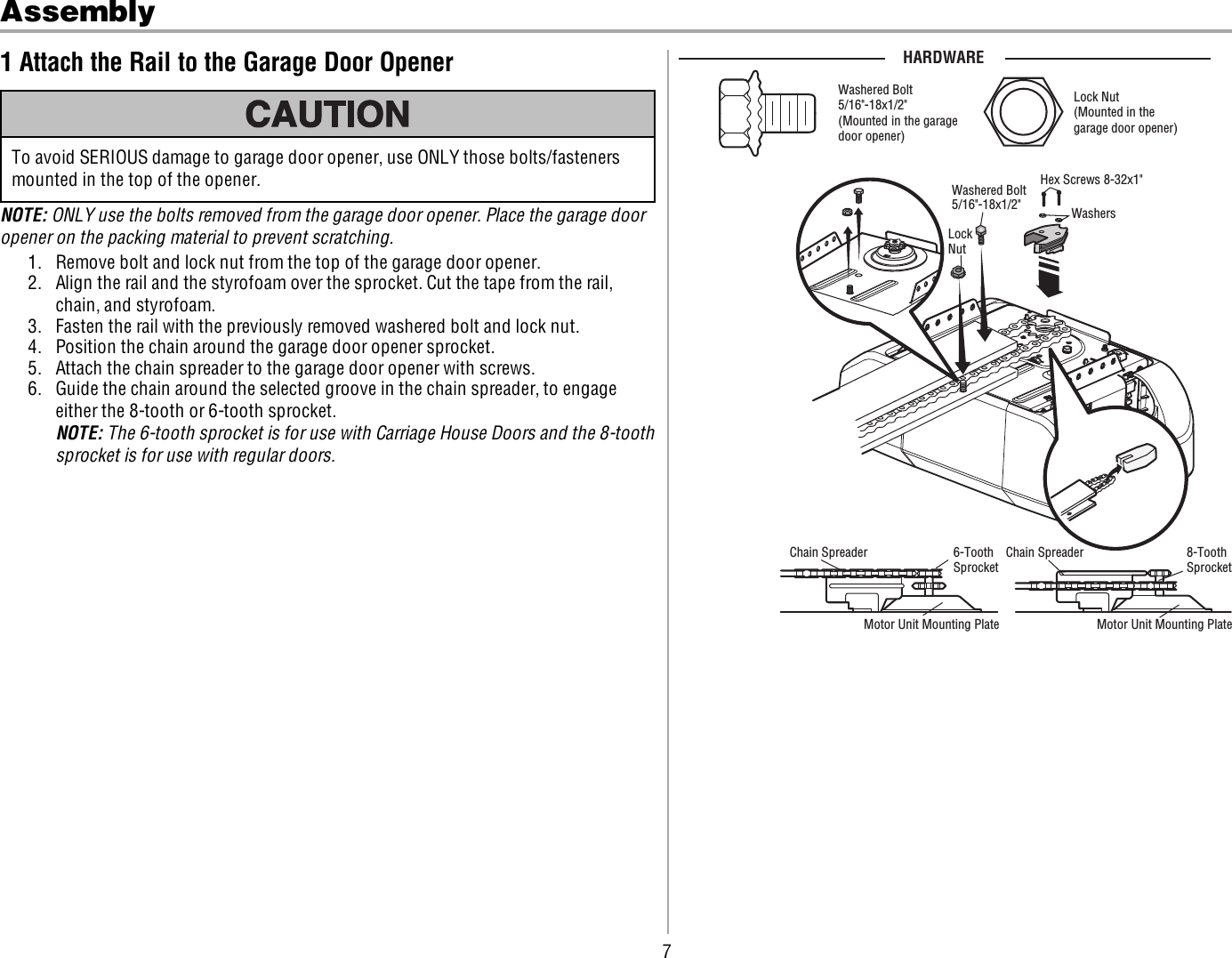 7Assembly1 Attach the Rail to the Garage Door OpenerTo avoid SERIOUS damage to garage door opener, use ONLY those bolts/fastenersmounted in the top of the opener.NOTE: ONLY use the bolts removed from the garage door opener. Place the garage dooropener on the packing material to prevent scratching.1. Remove bolt and lock nut from the top of the garage door opener.2. Align the rail and the styrofoam over the sprocket. Cut the tape from the rail,chain, and styrofoam.3. Fasten the rail with the previously removed washered bolt and lock nut.4. Position the chain around the garage door opener sprocket.5. Attach the chain spreader to the garage door opener with screws.6. Guide the chain around the selected groove in the chain spreader, to engageeither the 8-tooth or 6-tooth sprocket.NOTE: The 6-tooth sprocket is for use with Carriage House Doors and the 8-toothsprocket is for use with regular doors.Washered Bolt 5/16&quot;-18x1/2&quot;(Mounted in the garage door opener)HARDWARELock Nut(Mounted in the garage door opener)LockNutWashered Bolt5/16&quot;-18x1/2&quot;Hex Screws 8-32x1&quot;WashersChain Spreader6-ToothSprocket8-ToothSprocketChain SpreaderMotor Unit Mounting Plate Motor Unit Mounting Plate