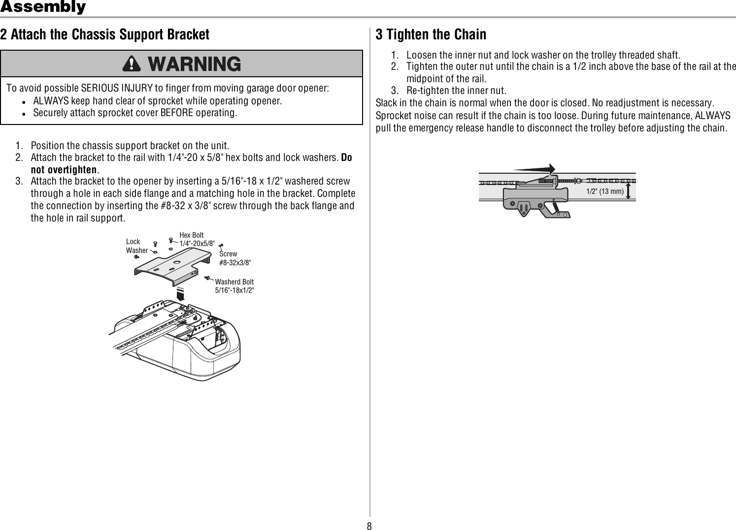 8Assembly2 Attach the Chassis Support BracketTo avoid possible SERIOUS INJURY to finger from moving garage door opener:lALWAYS keep hand clear of sprocket while operating opener.lSecurely attach sprocket cover BEFORE operating.1. Position the chassis support bracket on the unit.2. Attach the bracket to the rail with 1/4&quot;-20 x 5/8&quot; hex bolts and lock washers. Donot overtighten.3. Attach the bracket to the opener by inserting a 5/16&quot;-18 x 1/2&quot; washered screwthrough a hole in each side flange and a matching hole in the bracket. Completethe connection by inserting the #8-32 x 3/8&quot; screw through the back flange andthe hole in rail support.Washerd Bolt5/16&quot;-18x1/2&quot;Screw#8-32x3/8&quot;Hex Bolt1/4&quot;-20x5/8&quot;LockWasher3 Tighten the Chain1. Loosen the inner nut and lock washer on the trolley threaded shaft.2. Tighten the outer nut until the chain is a 1/2 inch above the base of the rail at themidpoint of the rail.3. Re-tighten the inner nut.Slack in the chain is normal when the door is closed. No readjustment is necessary.Sprocket noise can result if the chain is too loose. During future maintenance, ALWAYSpull the emergency release handle to disconnect the trolley before adjusting the chain.1/2&quot; (13 mm)