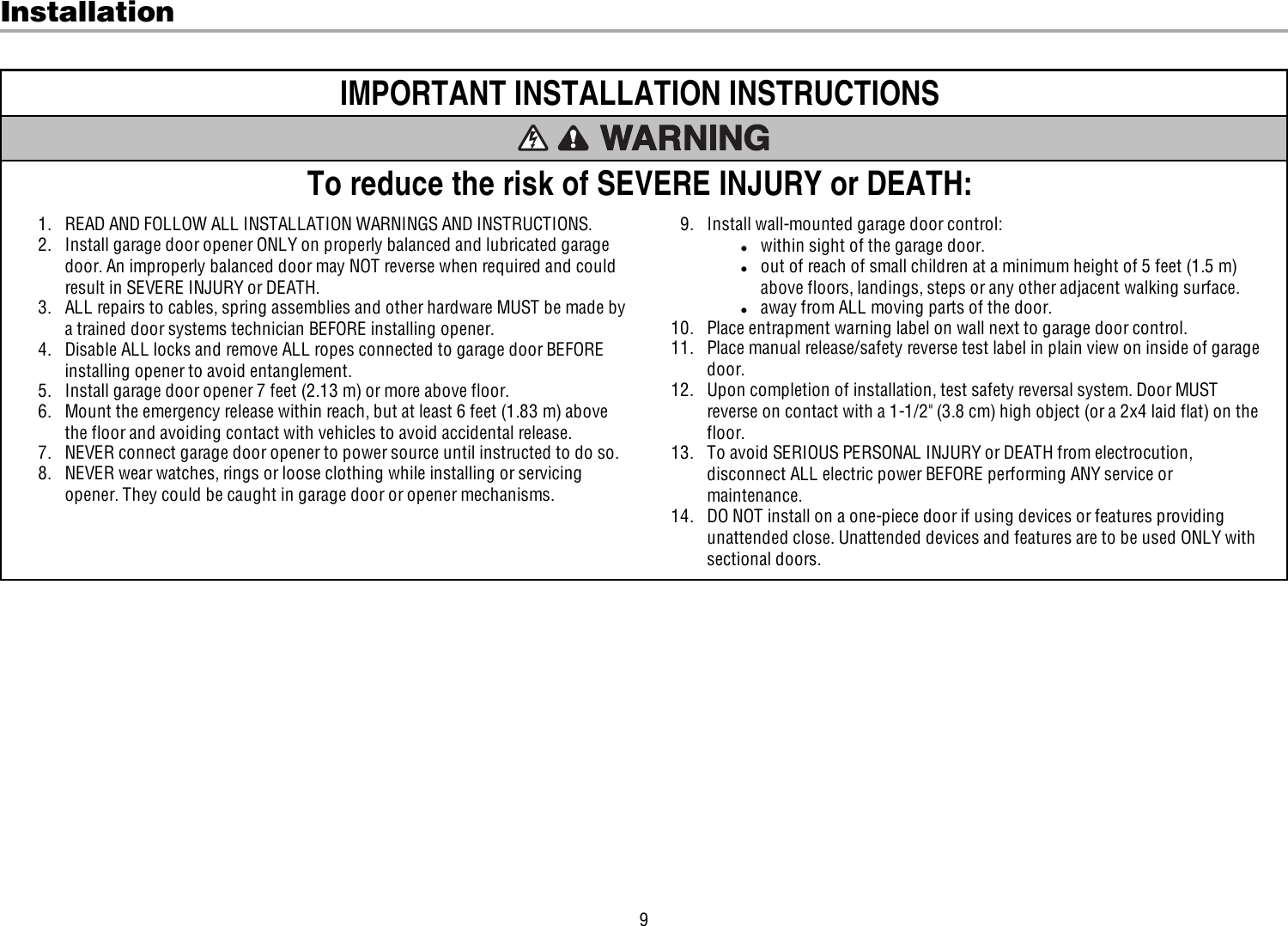 9InstallationIMPORTANT INSTALLATION INSTRUCTIONSTo reduce the risk of SEVERE INJURY or DEATH:1. READ AND FOLLOW ALL INSTALLATION WARNINGS AND INSTRUCTIONS.2. Install garage door opener ONLY on properly balanced and lubricated garagedoor. An improperly balanced door may NOT reverse when required and couldresult in SEVERE INJURY or DEATH.3. ALL repairs to cables, spring assemblies and other hardware MUST be made bya trained door systems technician BEFORE installing opener.4. Disable ALL locks and remove ALL ropes connected to garage door BEFOREinstalling opener to avoid entanglement.5. Install garage door opener 7 feet (2.13 m) or more above floor.6. Mount the emergency release within reach, but at least 6 feet (1.83 m) abovethe floor and avoiding contact with vehicles to avoid accidental release.7. NEVER connect garage door opener to power source until instructed to do so.8. NEVER wear watches, rings or loose clothing while installing or servicingopener. They could be caught in garage door or opener mechanisms.9. Install wall-mounted garage door control:lwithin sight of the garage door.lout of reach of small children at a minimum height of 5feet (1.5m)above floors, landings, steps or any other adjacent walking surface.laway from ALL moving parts of the door.10. Place entrapment warning label on wall next to garage door control.11. Place manual release/safety reverse test label in plain view on inside of garagedoor.12. Upon completion of installation, test safety reversal system. Door MUSTreverse on contact with a 1-1/2&quot; (3.8cm) high object (or a 2x4 laid flat) on thefloor.13. To avoid SERIOUS PERSONAL INJURY or DEATH from electrocution,disconnect ALL electric power BEFORE performing ANY service ormaintenance.14. DO NOT install on a one-piece door if using devices or features providingunattended close. Unattended devices and features are to be used ONLY withsectional doors.