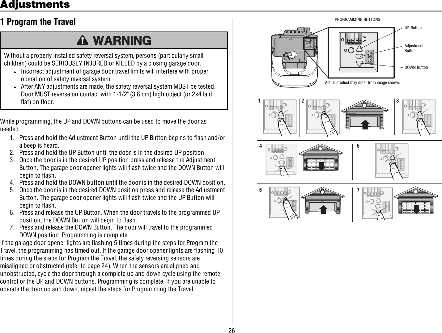 26Adjustments1 Program the TravelWithout a properly installed safety reversal system, persons (particularly smallchildren) could be SERIOUSLY INJURED or KILLED by a closing garage door.lIncorrect adjustment of garage door travel limits will interfere with properoperation of safety reversal system.lAfter ANY adjustments are made, the safety reversal system MUST be tested.Door MUST reverse on contact with 1-1/2&quot; (3.8 cm) high object (or 2x4 laidflat) on floor.While programming, the UP and DOWN buttons can be used to move the door asneeded.1. Press and hold the Adjustment Button until the UP Button begins to flash and/ora beep is heard.2. Press and hold the UP Button until the door is in the desired UP position.3. Once the door is in the desired UP position press and release the AdjustmentButton. The garage door opener lights will flash twice and the DOWN Button willbegin to flash.4. Press and hold the DOWN button until the door is in the desired DOWN position.5. Once the door is in the desired DOWN position press and release the AdjustmentButton. The garage door opener lights will flash twice and the UP Button willbegin to flash.6. Press and release the UP Button. When the door travels to the programmed UPposition, the DOWN Button will begin to flash.7. Press and release the DOWN Button. The door will travel to the programmedDOWN position. Programming is complete.If the garage door opener lights are flashing 5 times during the steps for Program theTravel, the programming has timed out. If the garage door opener lights are flashing 10times during the steps for Program the Travel, the safety reversing sensors aremisaligned or obstructed (refer to page 24). When the sensors are aligned andunobstructed, cycle the door through a complete up and down cycle using the remotecontrol or the UP and DOWN buttons. Programming is complete. If you are unable tooperate the door up and down, repeat the steps for Programming the Travel.UP ButtonAdjustment ButtonDOWN ButtonActual product may differ from image shown.PROGRAMMING BUTTONS1 2 34567