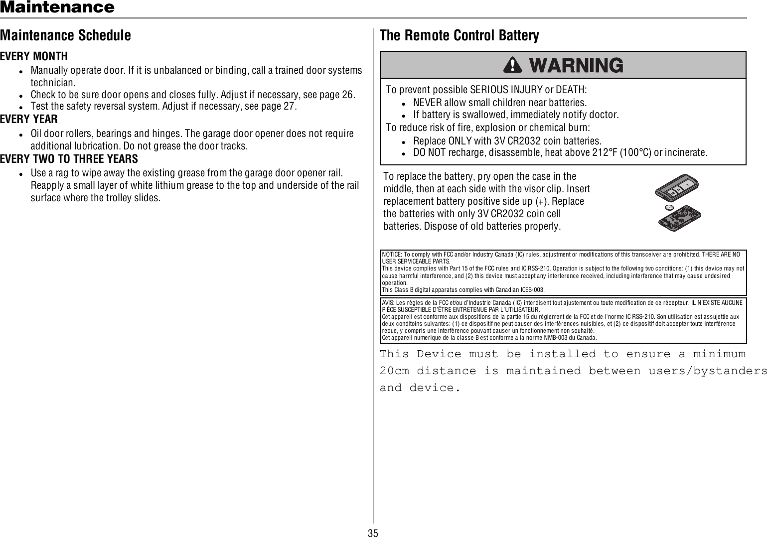 35MaintenanceMaintenance ScheduleEVERY MONTHlManually operate door. If it is unbalanced or binding, call a trained door systemstechnician.lCheck to be sure door opens and closes fully. Adjust if necessary, see page 26.lTest the safety reversal system. Adjust if necessary, see page 27.EVERY YEARlOil door rollers, bearings and hinges. The garage door opener does not requireadditional lubrication. Do not grease the door tracks.EVERY TWO TO THREE YEARSlUse a rag to wipe away the existing grease from the garage door opener rail.Reapply a small layer of white lithium grease to the top and underside of the railsurface where the trolley slides.The Remote Control BatteryTo prevent possible SERIOUS INJURY or DEATH:lNEVER allow small children near batteries.lIf battery is swallowed, immediately notify doctor.To reduce risk of fire, explosion or chemical burn:lReplace ONLY with 3V CR2032 coin batteries.lDO NOT recharge, disassemble, heat above 212°F (100°C) or incinerate.To replace the battery, pry open the case in themiddle, then at each side with the visor clip. Insertreplacement battery positive side up (+). Replacethe batteries with only 3V CR2032 coin cellbatteries. Dispose of old batteries properly.NOTICE: To comply with FCC and/or Industry Canada (IC) rules, adjustment or modifications of this transceiver are prohibited. THERE ARE NOUSER SERVICEABLE PARTS.This device complies with Part 15 of the FCC rules and IC RSS-210. Operation is subject to the following two conditions: (1) this device may notcause harmful interference, and (2) this device must accept any interference received, including interference that may cause undesiredoperation.This Class B digital apparatus complies with Canadian ICES-003.AVIS: Les règles de la FCC et/ou d’Industrie Canada (IC) interdisent tout ajustement ou toute modification de ce récepteur. IL N’EXISTE AUCUNEPIÈCE SUSCEPTIBLE D’ÊTRE ENTRETENUE PAR L’UTILISATEUR.Cet appareil est conforme aux dispositions de la partie 15 du règlement de la FCC et de l&apos;norme IC RSS-210. Son utilisation est assujettie auxdeux conditoins suivantes: (1) ce dispositif ne peut causer des interférences nuisibles, et (2) ce dispositif doit accepter toute interférencerecue, y compris une interférence pouvant causer un fonctionnement non souhaité.Cet appareil numerique de la classe B est conforme a la norme NMB-003 du Canada.This Device must be installed to ensure a minimum 20cm distance is maintained between users/bystanders and device.