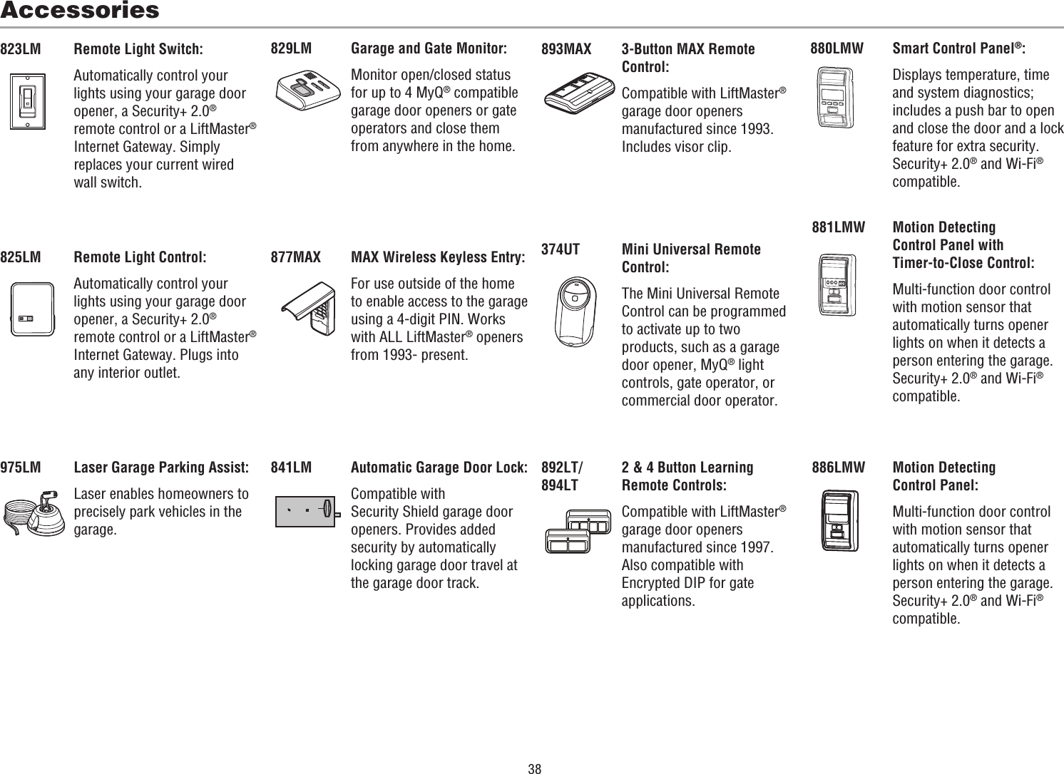 38Accessories880LMW829LM823LM 893MAX881LMW825LMSmart Control Panel®:Displays temperature, time and system diagnostics; includes a push bar to open and close the door and a lock feature for extra security. Security+ 2.0® and Wi-Fi® compatible.Garage and Gate Monitor:Monitor open/closed status for up to 4 MyQ® compatible garage door openers or gate operators and close them from anywhere in the home.Remote Light Switch:Automatically control your lights using your garage door opener, a Security+ 2.0® remote control or a LiftMaster® Internet Gateway. Simply replaces your current wired wall switch.3-Button MAX Remote Control:Compatible with LiftMaster® garage door openers manufactured since 1993. Includes visor clip.Motion Detecting Control Panel with Timer-to-Close Control:Multi-function door control with motion sensor that automatically turns opener lights on when it detects a person entering the garage. Security+ 2.0® and Wi-Fi® compatible.Remote Light Control:Automatically control your lights using your garage door opener, a Security+ 2.0® remote control or a LiftMaster® Internet Gateway. Plugs into any interior outlet.886LMW Motion Detecting Control Panel:Multi-function door control with motion sensor that automatically turns opener lights on when it detects a person entering the garage. Security+ 2.0® and Wi-Fi® compatible.877MAX MAX Wireless Keyless Entry:For use outside of the home to enable access to the garage using a 4-digit PIN. Works with ALL LiftMaster® openers from 1993- present.975LM Laser Garage Parking Assist:Laser enables homeowners to precisely park vehicles in the garage.892LT/894LT2 &amp; 4 Button Learning Remote Controls:Compatible with LiftMaster® garage door openers manufactured since 1997. Also compatible with Encrypted DIP for gate applications.374UT Mini Universal Remote Control:The Mini Universal Remote Control can be programmed to activate up to two products, such as a garage door opener, MyQ® light controls, gate operator, or commercial door operator.841LM Automatic Garage Door Lock:Compatible with Security Shield garage door openers. Provides added security by automatically locking garage door travel at the garage door track.