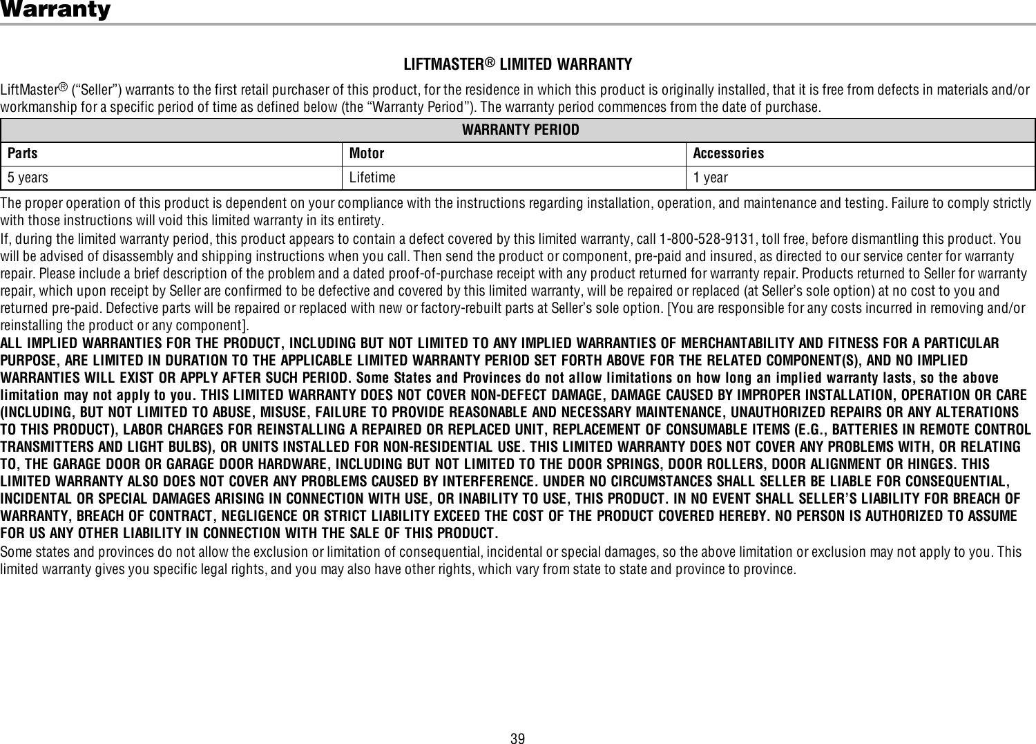 39WarrantyLIFTMASTER®LIMITED WARRANTYLiftMaster®(“Seller”) warrants to the first retail purchaser of this product, for the residence in which this product is originally installed, that it is free from defects in materials and/orworkmanship for a specific period of time as defined below (the “Warranty Period”). The warranty period commences from the date of purchase.WARRANTY PERIODParts Motor Accessories5 years Lifetime 1 yearThe proper operation of this product is dependent on your compliance with the instructions regarding installation, operation, and maintenance and testing. Failure to comply strictlywith those instructions will void this limited warranty in its entirety.If, during the limited warranty period, this product appears to contain a defect covered by this limited warranty, call 1-800-528-9131, toll free, before dismantling this product. Youwill be advised of disassembly and shipping instructions when you call. Then send the product or component, pre-paid and insured, as directed to our service center for warrantyrepair. Please include a brief description of the problem and a dated proof-of-purchase receipt with any product returned for warranty repair. Products returned to Seller for warrantyrepair, which upon receipt by Seller are confirmed to be defective and covered by this limited warranty, will be repaired or replaced (at Seller’s sole option) at no cost to you andreturned pre-paid. Defective parts will be repaired or replaced with new or factory-rebuilt parts at Seller’s sole option. [You are responsible for any costs incurred in removing and/orreinstalling the product or any component].ALL IMPLIED WARRANTIES FOR THE PRODUCT, INCLUDING BUT NOT LIMITED TO ANY IMPLIED WARRANTIES OF MERCHANTABILITY AND FITNESS FOR A PARTICULARPURPOSE, ARE LIMITED IN DURATION TO THE APPLICABLE LIMITED WARRANTY PERIOD SET FORTH ABOVE FOR THE RELATED COMPONENT(S), AND NO IMPLIEDWARRANTIES WILL EXIST OR APPLY AFTER SUCH PERIOD. Some States and Provinces do not allow limitations on how long an implied warranty lasts, so the abovelimitation may not apply to you. THIS LIMITED WARRANTY DOES NOT COVER NON-DEFECT DAMAGE, DAMAGE CAUSED BY IMPROPER INSTALLATION, OPERATION OR CARE(INCLUDING, BUT NOT LIMITED TO ABUSE, MISUSE, FAILURE TO PROVIDE REASONABLE AND NECESSARY MAINTENANCE, UNAUTHORIZED REPAIRS OR ANY ALTERATIONSTO THIS PRODUCT), LABOR CHARGES FOR REINSTALLING A REPAIRED OR REPLACED UNIT, REPLACEMENT OF CONSUMABLE ITEMS (E.G., BATTERIES IN REMOTE CONTROLTRANSMITTERS AND LIGHT BULBS), OR UNITS INSTALLED FOR NON-RESIDENTIAL USE. THIS LIMITED WARRANTY DOES NOT COVER ANY PROBLEMS WITH, OR RELATINGTO, THE GARAGE DOOR OR GARAGE DOOR HARDWARE, INCLUDING BUT NOT LIMITED TO THE DOOR SPRINGS, DOOR ROLLERS, DOOR ALIGNMENT OR HINGES. THISLIMITED WARRANTY ALSO DOES NOT COVER ANY PROBLEMS CAUSED BY INTERFERENCE. UNDER NO CIRCUMSTANCES SHALL SELLER BE LIABLE FOR CONSEQUENTIAL,INCIDENTAL OR SPECIAL DAMAGES ARISING IN CONNECTION WITH USE, OR INABILITY TO USE, THIS PRODUCT. IN NO EVENT SHALL SELLER’S LIABILITY FOR BREACH OFWARRANTY, BREACH OF CONTRACT, NEGLIGENCE OR STRICT LIABILITY EXCEED THE COST OF THE PRODUCT COVERED HEREBY. NO PERSON IS AUTHORIZED TO ASSUMEFOR US ANY OTHER LIABILITY IN CONNECTION WITH THE SALE OF THIS PRODUCT.Some states and provinces do not allow the exclusion or limitation of consequential, incidental or special damages, so the above limitation or exclusion may not apply to you. Thislimited warranty gives you specific legal rights, and you may also have other rights, which vary from state to state and province to province.