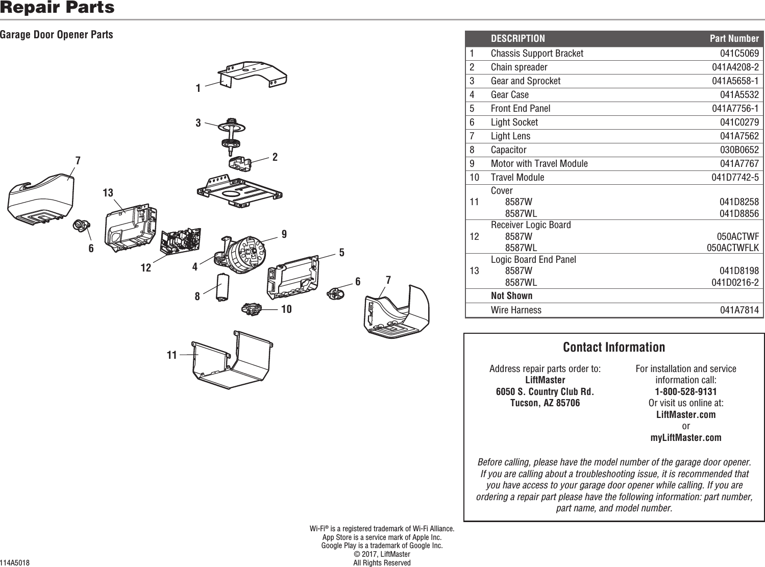 5141092111213667873  Wi-Fi® is a registered trademark of Wi-Fi Alliance.  App Store is a service mark of Apple Inc.  Google Play is a trademark of Google Inc.  © 2017, LiftMaster114A5018  All Rights ReservedDESCRIPTION Part Number1 Chassis Support Bracket 041C50692 Chain spreader 041A4208-23Gear and Sprocket 041A5658-14 Gear Case 041A55325 Front End Panel 041A7756-16 Light Socket 041C02797 Light Lens 041A75628 Capacitor 030B06529 Motor with Travel Module 041A776710 Travel Module 041D7742-511Cover8587W8587WL041D8258041D885612Receiver Logic Board8587W8587WL050ACTWF050ACTWFLK13Logic Board End Panel8587W8587WL041D8198041D0216-2Not ShownWire Harness 041A7814Repair PartsGarage Door Opener PartsContact InformationAddress repair parts order to:LiftMaster6050 S. Country Club Rd.Tucson, AZ 85706For installation and service information call:1-800-528-9131Or visit us online at:LiftMaster.comormyLiftMaster.comBefore calling, please have the model number of the garage door opener. If you are calling about a troubleshooting issue, it is recommended that you have access to your garage door opener while calling. If you are ordering a repair part please have the following information: part number, part name, and model number.