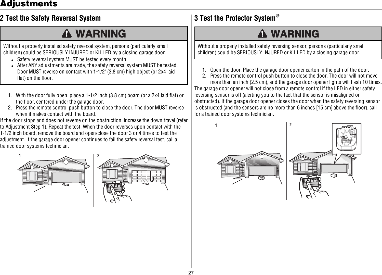 27Adjustments2 Test the Safety Reversal SystemWithout a properly installed safety reversal system, persons (particularly smallchildren) could be SERIOUSLY INJURED or KILLED by a closing garage door.lSafety reversal system MUST be tested every month.lAfter ANY adjustments are made, the safety reversal system MUST be tested.Door MUST reverse on contact with 1-1/2&quot; (3.8 cm) high object (or 2x4 laidflat) on the floor.1. With the door fully open, place a 1-1/2 inch (3.8 cm) board (or a 2x4 laid flat) onthe floor, centered under the garage door.2. Press the remote control push button to close the door. The door MUST reversewhen it makes contact with the board.If the door stops and does not reverse on the obstruction, increase the down travel (referto Adjustment Step 1). Repeat the test. When the door reverses upon contact with the1-1/2 inch board, remove the board and open/close the door 3 or 4 times to test theadjustment. If the garage door opener continues to fail the safety reversal test, call atrained door systems technician.1 23 Test the Protector System®Without a properly installed safety reversing sensor, persons (particularly smallchildren) could be SERIOUSLY INJURED or KILLED by a closing garage door.1. Open the door. Place the garage door opener carton in the path of the door.2. Press the remote control push button to close the door. The door will not movemore than an inch (2.5 cm), and the garage door opener lights will flash 10 times.The garage door opener will not close from a remote control if the LED in either safetyreversing sensor is off (alerting you to the fact that the sensor is misaligned orobstructed). If the garage door opener closes the door when the safety reversing sensoris obstructed (and the sensors are no more than 6inches [15 cm] above the floor), callfor a trained door systems technician.12