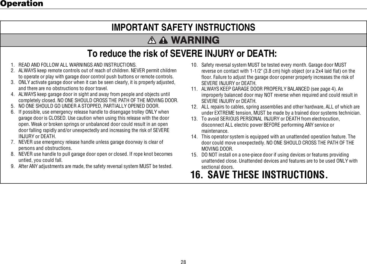 28OperationIMPORTANT SAFETYINSTRUCTIONSTo reduce the risk of SEVERE INJURY or DEATH:1. READ AND FOLLOW ALL WARNINGS AND INSTRUCTIONS.2. ALWAYS keep remote controls out of reach of children. NEVER permit childrento operate or play with garage door control push buttons or remote controls.3. ONLY activate garage door when it can be seen clearly, it is properly adjusted,and there are no obstructions to door travel.4. ALWAYS keep garage door in sight and away from people and objects untilcompletely closed. NO ONE SHOULD CROSS THE PATH OF THE MOVING DOOR.5. NO ONE SHOULD GO UNDER A STOPPED, PARTIALLY OPENED DOOR.6. If possible, use emergency release handle to disengage trolley ONLY whengarage door is CLOSED. Use caution when using this release with the dooropen. Weak or broken springs or unbalanced door could result in an opendoor falling rapidly and/or unexpectedly and increasing the risk of SEVEREINJURY or DEATH.7. NEVER use emergency release handle unless garage doorway is clear ofpersons and obstructions.8. NEVER use handle to pull garage door open or closed. If rope knot becomesuntied, you could fall.9. After ANY adjustments are made, the safety reversal system MUST be tested.10. Safety reversal system MUST be tested every month. Garage door MUSTreverse on contact with 1-1/2&quot; (3.8 cm) high object (or a 2x4 laid flat) on thefloor. Failure to adjust the garage door opener properly increases the risk ofSEVERE INJURY or DEATH.11. ALWAYS KEEP GARAGE DOOR PROPERLY BALANCED (see page 4). Animproperly balanced door may NOT reverse when required and could result inSEVERE INJURY or DEATH.12. ALL repairs to cables, spring assemblies and other hardware, ALL of which areunder EXTREME tension, MUST be made by a trained door systems technician.13. To avoid SERIOUS PERSONAL INJURY or DEATH from electrocution,disconnect ALL electric power BEFORE performing ANY service ormaintenance.14. This operator system is equipped with an unattended operation feature. Thedoor could move unexpectedly. NO ONE SHOULD CROSS THE PATH OF THEMOVING DOOR.15. DO NOT install on a one-piece door if using devices or features providingunattended close. Unattended devices and features are to be used ONLY withsectional doors.16. SAVE THESE INSTRUCTIONS.