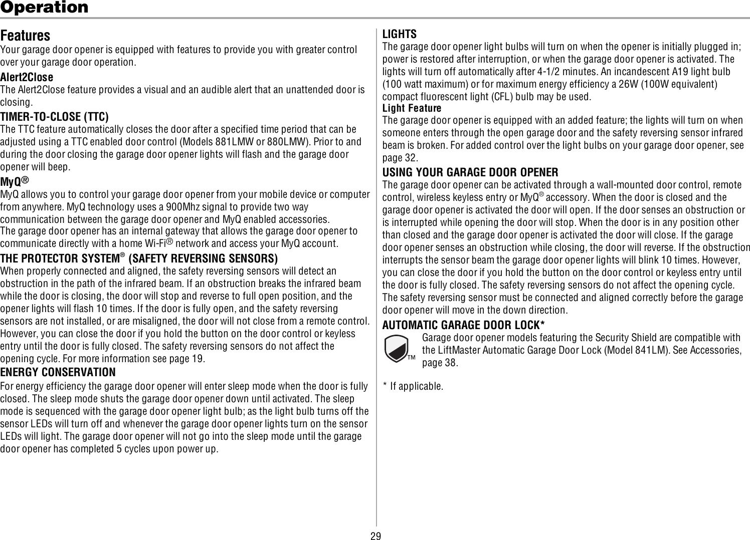 29OperationFeaturesYour garage door opener is equipped with features to provide you with greater controlover your garage door operation.Alert2CloseThe Alert2Close feature provides a visual and an audible alert that an unattended door isclosing.TIMER-TO-CLOSE (TTC)The TTC feature automatically closes the door after a specified time period that can beadjusted using a TTC enabled door control (Models 881LMW or 880LMW). Prior to andduring the door closing the garage door opener lights will flash and the garage dooropener will beep.MyQ®MyQ allows you to control your garage door opener from your mobile device or computerfrom anywhere. MyQ technology uses a 900Mhz signal to provide two waycommunication between the garage door opener and MyQ enabled accessories.The garage door opener has an internal gateway that allows the garage door opener tocommunicate directly with a home Wi-Fi®network and access your MyQ account.THE PROTECTOR SYSTEM®(SAFETY REVERSING SENSORS)When properly connected and aligned, the safety reversing sensors will detect anobstruction in the path of the infrared beam. If an obstruction breaks the infrared beamwhile the door is closing, the door will stop and reverse to full open position, and theopener lights will flash 10 times. If the door is fully open, and the safety reversingsensors are not installed, or are misaligned, the door will not close from a remote control.However, you can close the door if you hold the button on the door control or keylessentry until the door is fully closed. The safety reversing sensors do not affect theopening cycle. For more information see page 19.ENERGY CONSERVATIONFor energy efficiency the garage door opener will enter sleep mode when the door is fullyclosed. The sleep mode shuts the garage door opener down until activated. The sleepmode is sequenced with the garage door opener light bulb; as the light bulb turns off thesensor LEDs will turn off and whenever the garage door opener lights turn on the sensorLEDs will light. The garage door opener will not go into the sleep mode until the garagedoor opener has completed 5 cycles upon power up.LIGHTSThe garage door opener light bulbs will turn on when the opener is initially plugged in;power is restored after interruption, or when the garage door opener is activated. Thelights will turn off automatically after 4-1/2 minutes. An incandescent A19 light bulb(100 watt maximum) or for maximum energy efficiency a 26W (100W equivalent)compact fluorescent light (CFL) bulb may be used.Light FeatureThe garage door opener is equipped with an added feature; the lights will turn on whensomeone enters through the open garage door and the safety reversing sensor infraredbeam is broken. For added control over the light bulbs on your garage door opener, seepage 32.USING YOUR GARAGE DOOR OPENERThe garage door opener can be activated through a wall-mounted door control, remotecontrol, wireless keyless entry or MyQ®accessory. When the door is closed and thegarage door opener is activated the door will open. If the door senses an obstruction oris interrupted while opening the door will stop. When the door is in any position otherthan closed and the garage door opener is activated the door will close. If the garagedoor opener senses an obstruction while closing, the door will reverse. If the obstructioninterrupts the sensor beam the garage door opener lights will blink 10 times. However,you can close the door if you hold the button on the door control or keyless entry untilthe door is fully closed. The safety reversing sensors do not affect the opening cycle.The safety reversing sensor must be connected and aligned correctly before the garagedoor opener will move in the down direction.AUTOMATIC GARAGE DOOR LOCK*Garage door opener models featuring the Security Shield are compatible withthe LiftMaster Automatic Garage Door Lock (Model 841LM). See Accessories,page38.* If applicable.