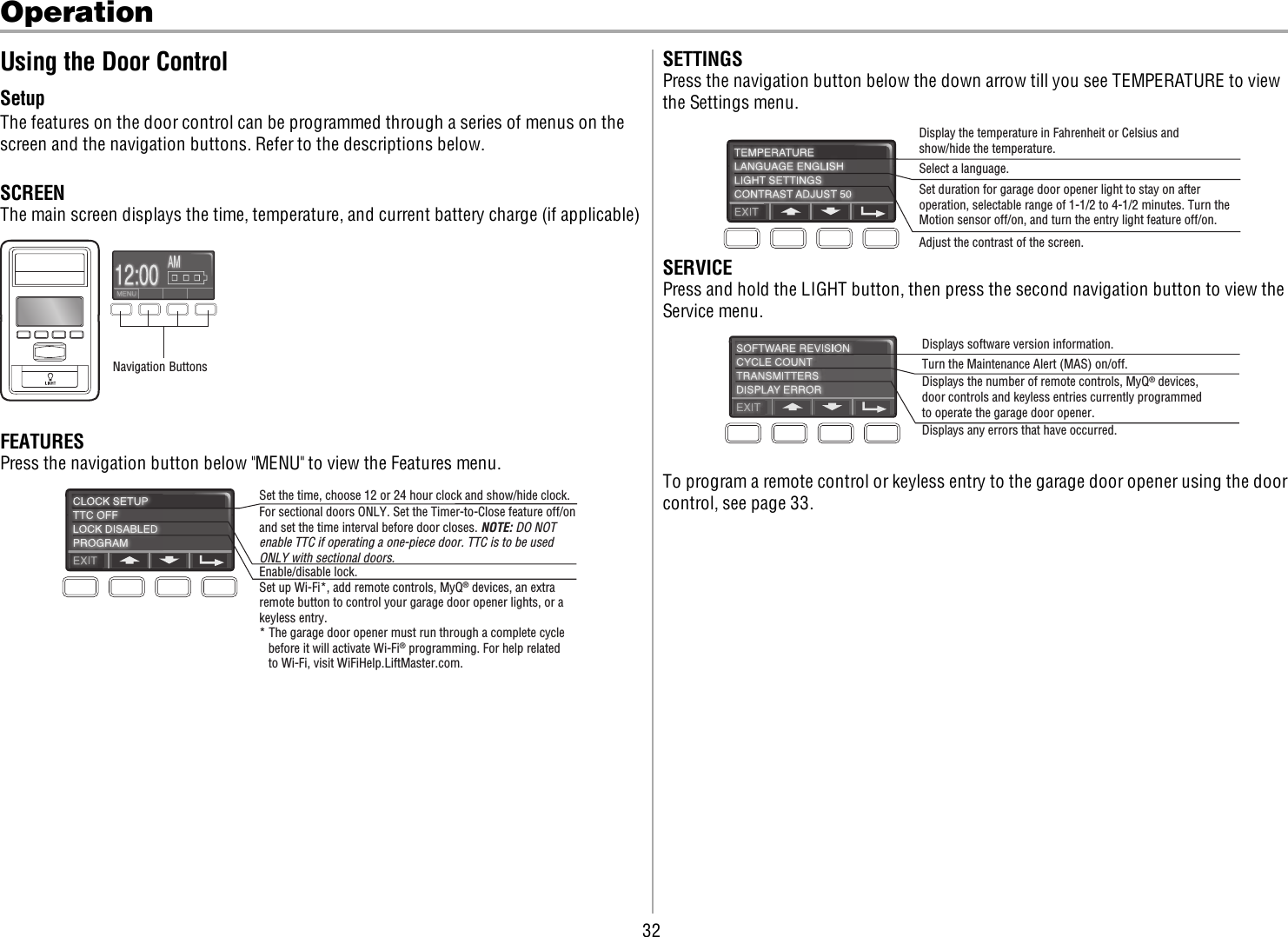 32OperationUsing the Door ControlSetupThe features on the door control can be programmed through a series of menus on thescreen and the navigation buttons. Refer to the descriptions below.SCREENThe main screen displays the time, temperature, and current battery charge (if applicable)Navigation ButtonsFEATURESPress the navigation button below &quot;MENU&quot; to view the Features menu.Set the time, choose 12 or 24 hour clock and show/hide clock.For sectional doors ONLY. Set the Timer-to-Close feature off/onand set the time interval before door closes. NOTE: DO NOT enable TTC if operating a one-piece door. TTC is to be used ONLY with sectional doors.Enable/disable lock.Set up Wi-Fi*, add remote controls, MyQ® devices, an extra remote button to control your garage door opener lights, or a keyless entry.* The garage door opener must run through a complete cycle before it will activate Wi-Fi® programming. For help related to Wi-Fi, visit WiFiHelp.LiftMaster.com.SETTINGSPress the navigation button below the down arrow till you see TEMPERATURE to viewthe Settings menu.Display the temperature in Fahrenheit or Celsius and show/hide the temperature. Select a language.Set duration for garage door opener light to stay on after operation, selectable range of 1-1/2 to 4-1/2 minutes. Turn the Motion sensor off/on, and turn the entry light feature off/on.Adjust the contrast of the screen.SERVICEPress and hold the LIGHT button, then press the second navigation button to view theService menu.Displays software version information.Turn the Maintenance Alert (MAS) on/off.Displays the number of remote controls, MyQ® devices,door controls and keyless entries currently programmed to operate the garage door opener.Displays any errors that have occurred.To program a remote control or keyless entry to the garage door opener using the doorcontrol, see page 33.