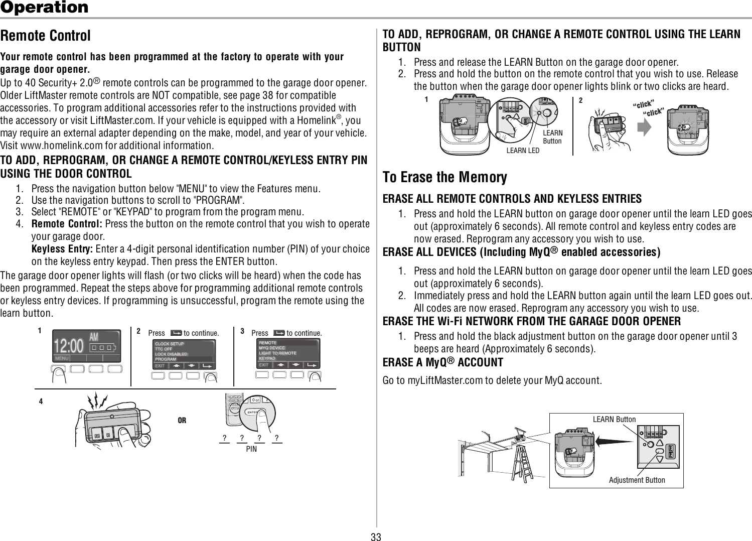 33OperationRemote ControlYour remote control has been programmed at the factory to operate with yourgarage door opener.Up to 40 Security+ 2.0®remote controls can be programmed to the garage door opener.Older LiftMaster remote controls are NOTcompatible, see page 38 for compatibleaccessories. To program additional accessories refer to the instructions provided withthe accessory or visit LiftMaster.com. If your vehicle is equipped with a Homelink®, youmay require an external adapter depending on the make, model, and year of your vehicle.Visit www.homelink.com for additional information.TO ADD, REPROGRAM, OR CHANGE A REMOTE CONTROL/KEYLESS ENTRY PINUSING THE DOOR CONTROL1. Press the navigation button below &quot;MENU&quot; to view the Features menu.2. Use the navigation buttons to scroll to &quot;PROGRAM&quot;.3. Select &quot;REMOTE&quot; or &quot;KEYPAD&quot; to program from the program menu.4. Remote Control: Press the button on the remote control that you wish to operateyour garage door.Keyless Entry: Enter a 4-digit personal identification number (PIN) of your choiceon the keyless entry keypad. Then press the ENTER button.The garage door opener lights will flash (or two clicks will be heard) when the code hasbeen programmed. Repeat the steps above for programming additional remote controlsor keyless entry devices. If programming is unsuccessful, program the remote using thelearn button.123ORPIN? ? ? ?4Press to continue. Press to continue.TO ADD, REPROGRAM, OR CHANGE A REMOTE CONTROL USING THE LEARNBUTTON1. Press and release the LEARN Button on the garage door opener.2. Press and hold the button on the remote control that you wish to use. Releasethe button when the garage door opener lights blink or two clicks are heard.LEARN LEDLEARNButton“click”“click”12To Erase the MemoryERASE ALL REMOTE CONTROLS AND KEYLESS ENTRIES1. Press and hold the LEARN button on garage door opener until the learn LED goesout (approximately 6 seconds). All remote control and keyless entry codes arenow erased. Reprogram any accessory you wish to use.ERASE ALL DEVICES (Including MyQ®enabled accessories)1. Press and hold the LEARN button on garage door opener until the learn LED goesout (approximately 6 seconds).2. Immediately press and hold the LEARN button again until the learn LED goes out.All codes are now erased. Reprogram any accessory you wish to use.ERASE THE Wi-Fi NETWORK FROM THE GARAGE DOOR OPENER1. Press and hold the black adjustment button on the garage door opener until 3beeps are heard (Approximately 6 seconds).ERASE A MyQ®ACCOUNTGo to myLiftMaster.com to delete your MyQ account.LEARN ButtonAdjustment Button