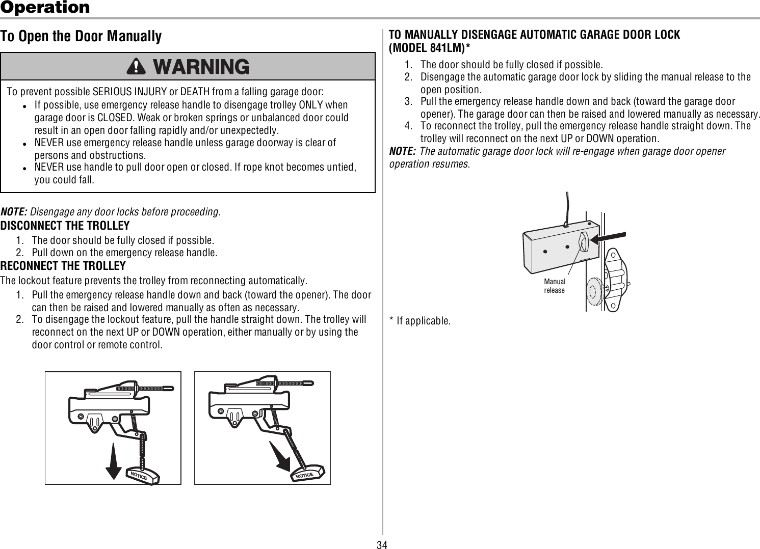 34OperationTo Open the Door ManuallyTo prevent possible SERIOUS INJURY or DEATH from a falling garage door:lIf possible, use emergency release handle to disengage trolley ONLY whengarage door is CLOSED. Weak or broken springs or unbalanced door couldresult in an open door falling rapidly and/or unexpectedly.lNEVER use emergency release handle unless garage doorway is clear ofpersons and obstructions.lNEVER use handle to pull door open or closed. If rope knot becomes untied,you could fall.NOTE: Disengage any door locks before proceeding.DISCONNECT THE TROLLEY1. The door should be fully closed if possible.2. Pull down on the emergency release handle.RECONNECT THE TROLLEYThe lockout feature prevents the trolley from reconnecting automatically.1. Pull the emergency release handle down and back (toward the opener). The doorcan then be raised and lowered manually as often as necessary.2. To disengage the lockout feature, pull the handle straight down. The trolley willreconnect on the next UP or DOWN operation, either manually or by using thedoor control or remote control.NOTICENOTICETO MANUALLY DISENGAGE AUTOMATIC GARAGE DOOR LOCK(MODEL841LM)*1. The door should be fully closed if possible.2. Disengage the automatic garage door lock by sliding the manual release to theopen position.3. Pull the emergency release handle down and back (toward the garage dooropener). The garage door can then be raised and lowered manually as necessary.4. To reconnect the trolley, pull the emergency release handle straight down. Thetrolley will reconnect on the next UP or DOWN operation.NOTE: The automatic garage door lock will re-engage when garage door openeroperation resumes.Manual release* If applicable.