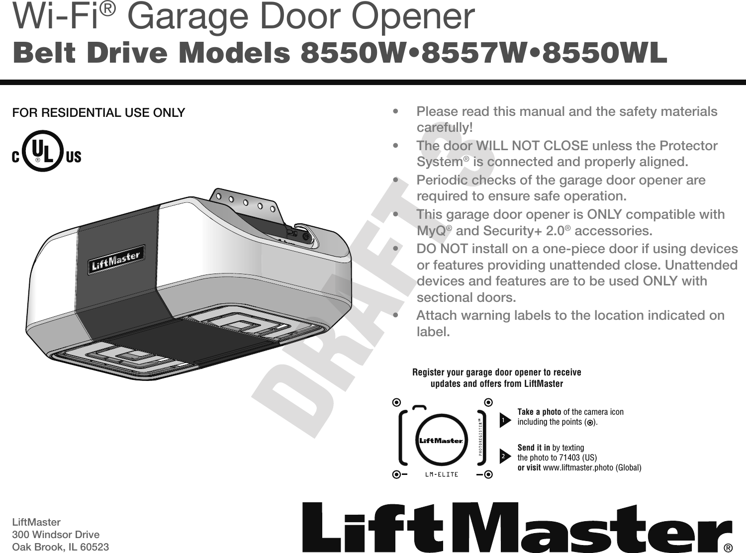 LiftMaster300 Windsor DriveOak Brook, IL 60523SMWi-Fi® Garage Door OpenerBelt Drive Models 8550W•8557W•8550WL• Please read this manual and the safety materialscarefully!• The door WILL NOT CLOSE unless the ProtectorSystem® is connected and properly aligned.• Periodic checks of the garage door opener arerequired to ensure safe operation.• This garage door opener is ONLY compatible withMyQ® and Security+ 2.0® accessories.• DO NOT install on a one-piece door if using devicesor features providing unattended close. Unattendeddevices and features are to be used ONLY withsectional doors.• Attach warning labels to the location indicated onlabel.FOR RESIDENTIAL USE ONLYRegister your garage door opener to receiveupdates and offers from LiftMasterTake a photo of the camera iconincluding the points (   ).Send it in by textingthe photo to 71403 (US)or visit www.liftmaster.photo (Global)