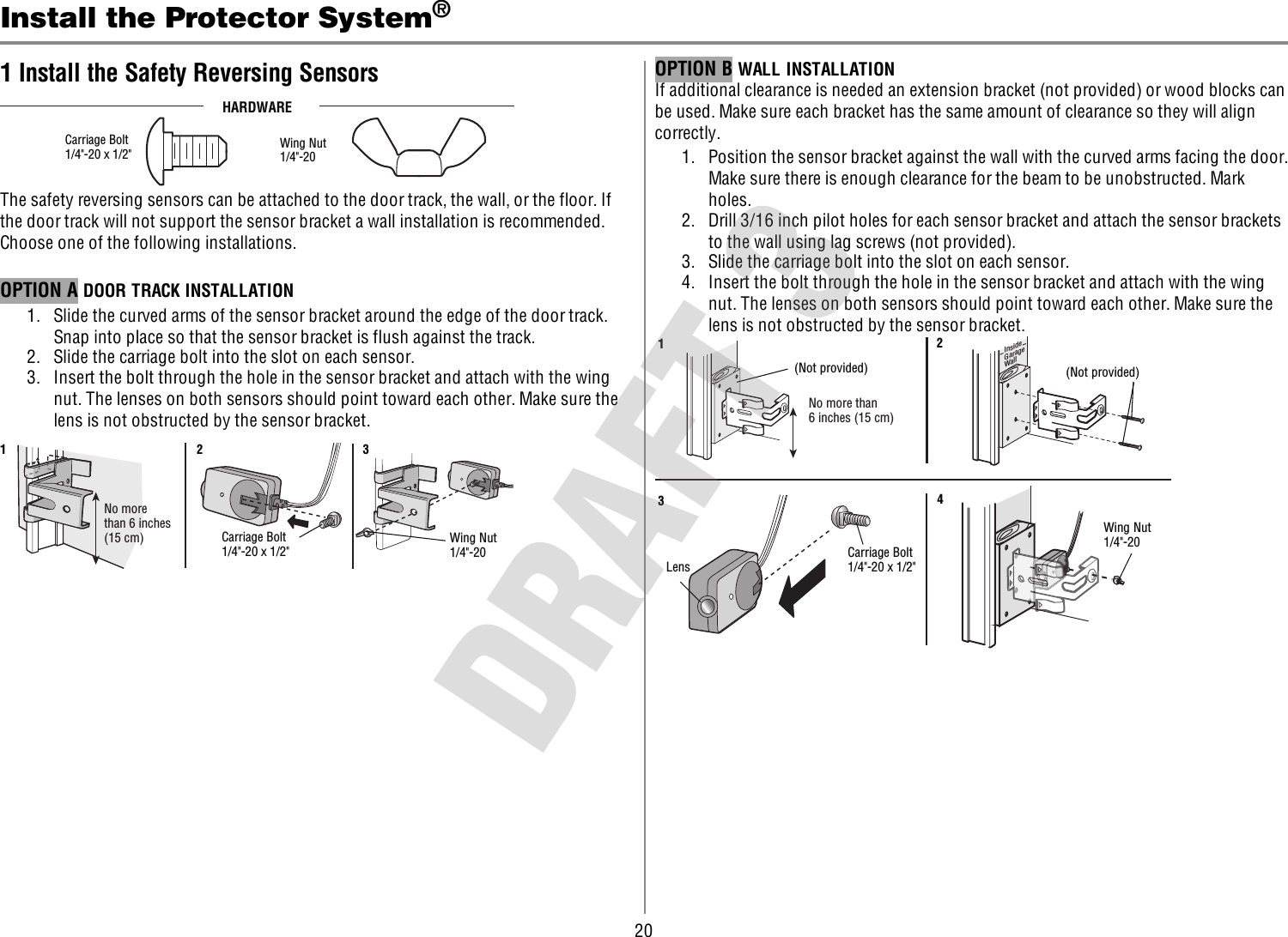 20Install the Protector System®1 Install the Safety Reversing SensorsHARDWARECarriage Bolt1/4&quot;-20 x 1/2&quot;  Wing Nut1/4&quot;-20 The safety reversing sensors can be attached to the door track, the wall, or the floor. Ifthe door track will not support the sensor bracket a wall installation is recommended.Choose one of the following installations.OPTION A DOOR TRACK INSTALLATION1. Slide the curved arms of the sensor bracket around the edge of the door track.Snap into place so that the sensor bracket is flush against the track.2. Slide the carriage bolt into the slot on each sensor.3. Insert the bolt through the hole in the sensor bracket and attach with the wingnut. The lenses on both sensors should point toward each other. Make sure thelens is not obstructed by the sensor bracket.No morethan 6 inches(15 cm) Carriage Bolt1/4&quot;-20 x 1/2&quot; Wing Nut1/4&quot;-20 123OPTION B WALLINSTALLATIONIf additional clearance is needed an extension bracket (not provided) or wood blocks canbe used. Make sure each bracket has the same amount of clearance so they will aligncorrectly.1. Position the sensor bracket against the wall with the curved arms facing the door.Make sure there is enough clearance for the beam to be unobstructed. Markholes.2. Drill 3/16 inch pilot holes for each sensor bracket and attach the sensor bracketsto the wall using lag screws (not provided).3. Slide the carriage bolt into the slot on each sensor.4. Insert the bolt through the hole in the sensor bracket and attach with the wingnut. The lenses on both sensors should point toward each other. Make sure thelens is not obstructed by the sensor bracket.(Not provided)No more than 6 inches (15 cm)12InsideGarageWall(Not provided)LensCarriage Bolt1/4&quot;-20 x 1/2&quot; Wing Nut1/4&quot;-20 34