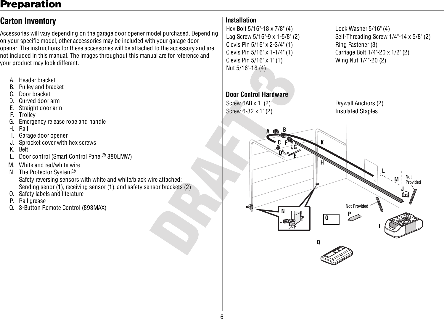 6PreparationCarton InventoryAccessories will vary depending on the garage door opener model purchased. Dependingon your specific model, other accessories may be included with your garage dooropener. The instructions for these accessories will be attached to the accessory and arenot included in this manual. The images throughout this manual are for reference andyour product may look different.A. Header bracketB. Pulley and bracketC. Door bracketD. Curved door armE. Straight door armF. TrolleyG. Emergency release rope and handleH. RailI. Garage door openerJ. Sprocket cover with hex screwsK. BeltL. Door control (Smart Control Panel®880LMW)M. White and red/white wireN. The Protector System®Safety reversing sensors with white and white/black wire attached:Sending senor (1), receiving sensor (1), and safety sensor brackets (2)O. Safety labels and literatureP. Rail greaseQ. 3-Button Remote Control (893MAX)InstallationHex Bolt 5/16&quot;-18 x 7/8&quot; (4) Lock Washer 5/16&quot; (4)Lag Screw 5/16&quot;-9 x 1-5/8&quot; (2) Self-Threading Screw 1/4&quot;-14 x 5/8&quot; (2)Clevis Pin 5/16&quot; x 2-3/4&quot; (1) Ring Fastener (3)Clevis Pin 5/16&quot; x 1-1/4&quot; (1) Carriage Bolt 1/4&quot;-20 x 1/2&quot; (2)Clevis Pin 5/16&quot; x 1&quot; (1) Wing Nut 1/4&quot;-20 (2)Nut 5/16&quot;-18 (4)Door Control HardwareScrew 6AB x 1&quot; (2) Drywall Anchors (2)Screw 6-32 x 1&quot; (2) Insulated StaplesABCJNIOPDEFHGKLMNot ProvidedNot ProvidedQ