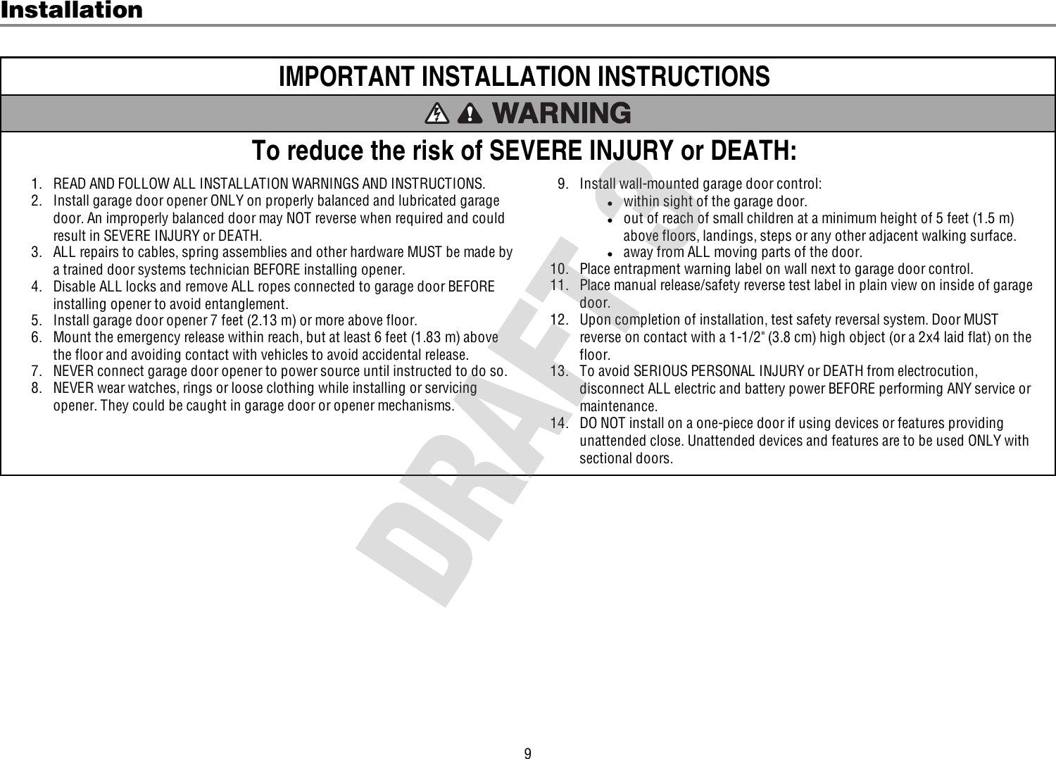 9InstallationIMPORTANT INSTALLATION INSTRUCTIONSTo reduce the risk of SEVERE INJURY or DEATH:1. READ AND FOLLOW ALL INSTALLATION WARNINGS AND INSTRUCTIONS.2. Install garage door opener ONLY on properly balanced and lubricated garagedoor. An improperly balanced door may NOT reverse when required and couldresult in SEVERE INJURY or DEATH.3. ALL repairs to cables, spring assemblies and other hardware MUST be made bya trained door systems technician BEFORE installing opener.4. Disable ALL locks and remove ALL ropes connected to garage door BEFOREinstalling opener to avoid entanglement.5. Install garage door opener 7 feet (2.13 m) or more above floor.6. Mount the emergency release within reach, but at least 6 feet (1.83 m) abovethe floor and avoiding contact with vehicles to avoid accidental release.7. NEVER connect garage door opener to power source until instructed to do so.8. NEVER wear watches, rings or loose clothing while installing or servicingopener. They could be caught in garage door or opener mechanisms.9. Install wall-mounted garage door control:lwithin sight of the garage door.lout of reach of small children at a minimum height of 5feet (1.5m)above floors, landings, steps or any other adjacent walking surface.laway from ALL moving parts of the door.10. Place entrapment warning label on wall next to garage door control.11. Place manual release/safety reverse test label in plain view on inside of garagedoor.12. Upon completion of installation, test safety reversal system. Door MUSTreverse on contact with a 1-1/2&quot; (3.8cm) high object (or a 2x4 laid flat) on thefloor.13. To avoid SERIOUS PERSONAL INJURY or DEATH from electrocution,disconnect ALL electric and battery power BEFORE performing ANY service ormaintenance.14. DO NOT install on a one-piece door if using devices or features providingunattended close. Unattended devices and features are to be used ONLY withsectional doors.