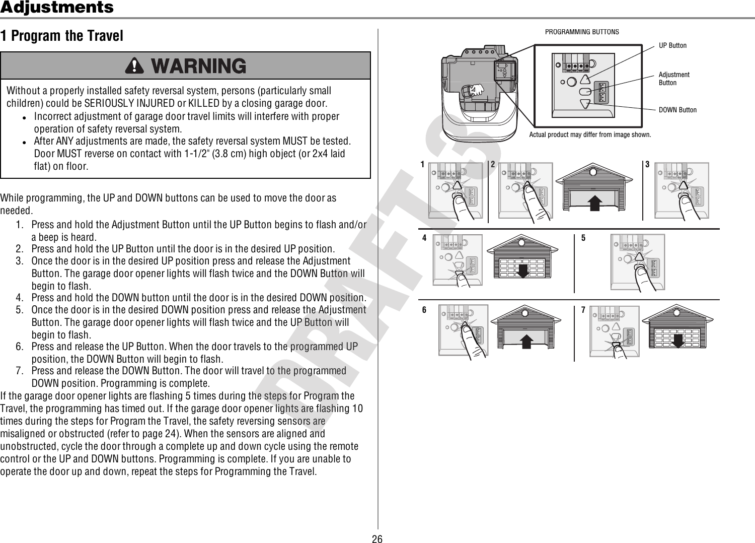 26Adjustments1 Program the TravelWithout a properly installed safety reversal system, persons (particularly smallchildren) could be SERIOUSLY INJURED or KILLED by a closing garage door.lIncorrect adjustment of garage door travel limits will interfere with properoperation of safety reversal system.lAfter ANY adjustments are made, the safety reversal system MUST be tested.Door MUST reverse on contact with 1-1/2&quot; (3.8 cm) high object (or 2x4 laidflat) on floor.While programming, the UP and DOWN buttons can be used to move the door asneeded.1. Press and hold the Adjustment Button until the UP Button begins to flash and/ora beep is heard.2. Press and hold the UP Button until the door is in the desired UP position.3. Once the door is in the desired UP position press and release the AdjustmentButton. The garage door opener lights will flash twice and the DOWN Button willbegin to flash.4. Press and hold the DOWN button until the door is in the desired DOWN position.5. Once the door is in the desired DOWN position press and release the AdjustmentButton. The garage door opener lights will flash twice and the UP Button willbegin to flash.6. Press and release the UP Button. When the door travels to the programmed UPposition, the DOWN Button will begin to flash.7. Press and release the DOWN Button. The door will travel to the programmedDOWN position. Programming is complete.If the garage door opener lights are flashing 5 times during the steps for Program theTravel, the programming has timed out. If the garage door opener lights are flashing 10times during the steps for Program the Travel, the safety reversing sensors aremisaligned or obstructed (refer to page 24). When the sensors are aligned andunobstructed, cycle the door through a complete up and down cycle using the remotecontrol or the UP and DOWN buttons. Programming is complete. If you are unable tooperate the door up and down, repeat the steps for Programming the Travel.UP ButtonAdjustment ButtonDOWN ButtonActual product may differ from image shown.PROGRAMMING BUTTONS1 2 3456 7