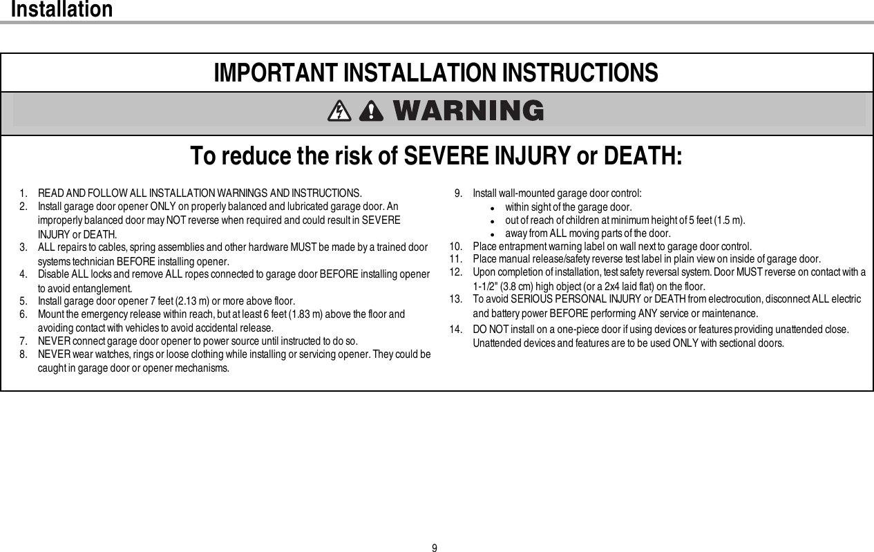 9InstallationIMPORTANT INSTALLATION INSTRUCTIONSTo reduce the risk of SEVERE INJURY or DEATH:1. READ AND FOLLOW ALL INSTALLATION WARNINGS AND INSTRUCTIONS.2. Install garage door opener ONLY on properly balanced and lubricated garage door.Animproperly balanced door mayNOTreverse when required and could resultin SEVEREINJURY or DEATH.3. ALL repairsto cables, spring assemblies and other hardware MUST be made by a trained doorsystems technician BEFORE installing opener.4. Disable ALL locks and remove ALL ropes connected to garage door BEFORE installing openerto avoid entanglement.5. Install garage door opener 7 feet (2.13 m) or more above floor.6. Mount the emergency release within reach,but atleast6 feet (1.83 m) above the floor andavoiding contact with vehicles to avoid accidental release.7. NEVER connectgarage door opener to power source until instructed to do so.8. NEVER wear watches, rings or loose clothing while installing or servicing opener.They could becaught in garage door or opener mechanisms.9. Install wall-mounted garage door control:lwithin sight ofthe garage door.lout of reach of children at minimum height of 5 feet (1.5m).laway from ALL moving parts of the door.10. Place entrapment warning label on wall next to garage door control.11. Place manual release/safety reverse test label in plain view on inside of garage door.12. Upon completion of installation, test safety reversal system. Door MUST reverse on contact with a1-1/2&quot; (3.8 cm) high object(or a 2x4 laid flat) on the floor.13. To avoid SERIOUS PERSONAL INJURY or DEATHfromelectrocution, disconnect ALL electricand battery power BEFORE performing ANY service or maintenance.14. DO NOTinstall on a one-piece door if using devices or features providing unattended close.Unattended devices and features are to be used ONLY with sectional doors.