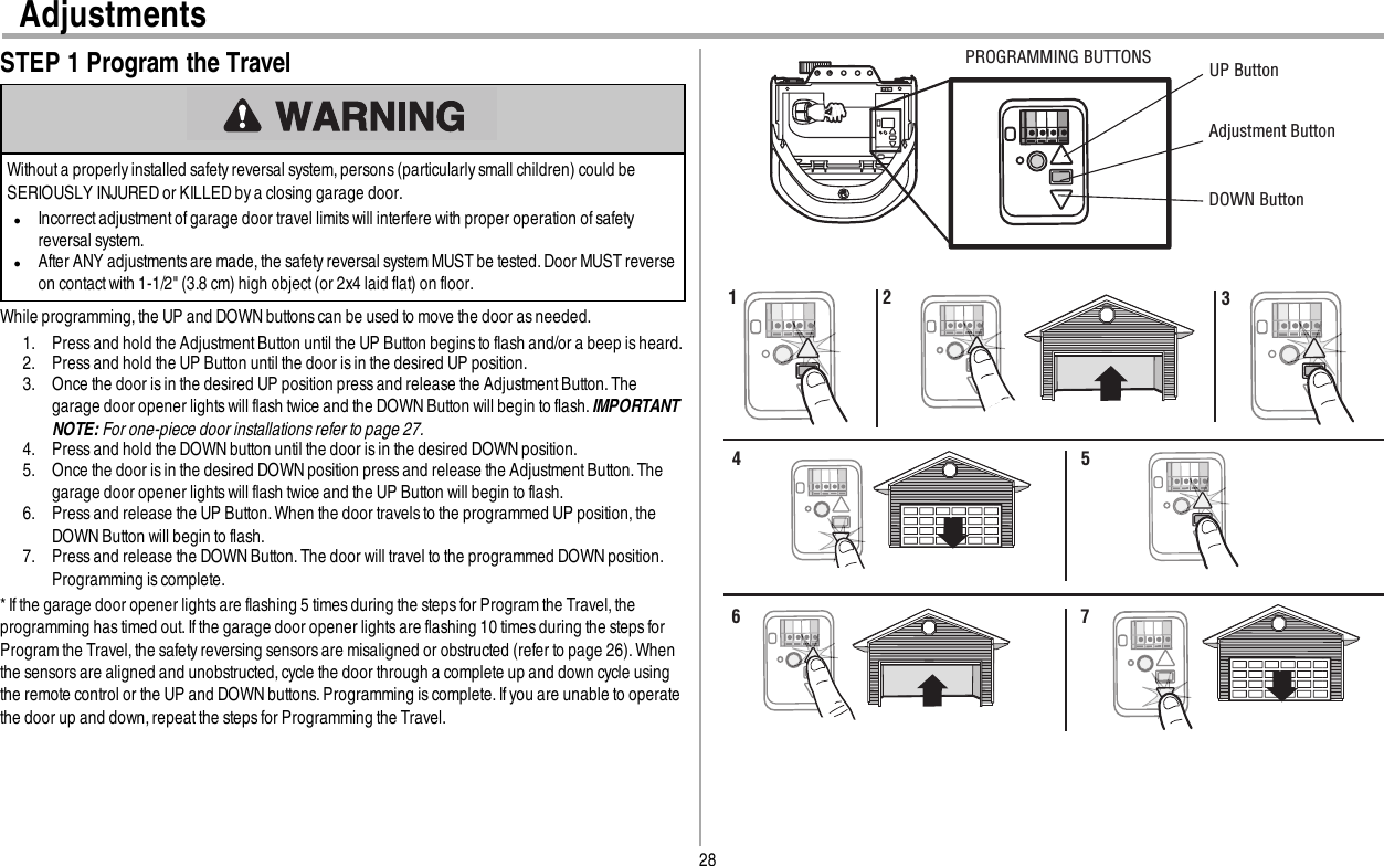 28AdjustmentsSTEP 1 Program the TravelWithout a properly installed safety reversal system, persons (particularly small children) could beSERIOUSLY INJURED or KILLED by a closing garage door.lIncorrect adjustmentof garage door travel limits will interfere with proper operation ofsafetyreversal system.lAfter ANY adjustmentsare made,the safety reversal system MUST be tested. Door MUST reverseon contact with 1-1/2&quot; (3.8 cm) high object (or 2x4 laid flat) on floor.While programming, the UP and DOWN buttons can be used to move the door asneeded.1. Press and hold the AdjustmentButton until the UP Button begins to flash and/or a beep is heard.2. Press and hold the UP Button until the door is in the desired UP position.3. Once the door is in the desired UP position press and release the AdjustmentButton. Thegarage door opener lights will flash twice and the DOWN Button will begin to flash.IMPORTANTNOTE: For one-piece door installations refer to page 27.4. Press and hold the DOWNbutton until the door is in the desired DOWN position.5. Once the door is in the desired DOWN position press and release the AdjustmentButton. Thegarage door opener lights will flash twice and the UP Button will begin to flash.6. Press and release the UP Button. When the door travels to the programmed UP position, theDOWN Button will begin to flash.7. Press and release the DOWN Button. The door will travel to the programmed DOWN position.Programming is complete.* Ifthe garage door opener lightsare flashing 5 times during the steps for Program the Travel,theprogramming has timed out.If the garage door opener lightsare flashing 10 times during the steps forProgram the Travel,the safety reversing sensors are misaligned or obstructed (refer to page 26). Whenthe sensors are aligned and unobstructed, cycle the door through a complete up and down cycle usingthe remote control or the UP and DOWNbuttons. Programming is complete.If you are unable to operatethe door up and down, repeatthe stepsfor Programming the Travel.UP ButtonAdjustment Button DOWN ButtonPROGRAMMING BUTTONS1 2 34 56 7