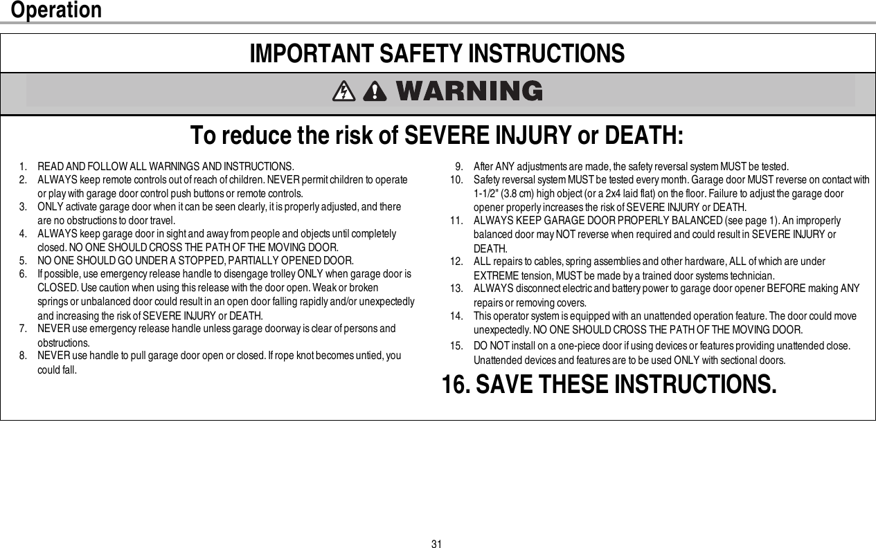 31IMPORTANT SAFETY INSTRUCTIONSTo reduce the risk of SEVERE INJURY or DEATH:1. READ AND FOLLOW ALL WARNINGS AND INSTRUCTIONS.2. ALWAYS keep remote controls out of reach of children. NEVER permit children to operateor play with garage door control push buttons or remote controls.3. ONLY activate garage door when it can be seen clearly,it is properly adjusted, and thereare no obstructions to door travel.4. ALWAYS keep garage door in sightand awayfrom people and objectsuntil completelyclosed.NO ONE SHOULD CROSS THE PATH OF THE MOVING DOOR.5. NO ONE SHOULD GO UNDER A STOPPED, PARTIALLY OPENED DOOR.6. If possible,use emergency release handle to disengage trolley ONLY when garage door isCLOSED. Use caution when using thisrelease with the door open. Weakor brokenspringsor unbalanced door could resultin an open door falling rapidly and/or unexpectedlyand increasing the risk ofSEVERE INJURY or DEATH.7. NEVER use emergency release handle unless garage doorway is clear of persons andobstructions.8. NEVER use handle to pull garage door open or closed.If rope knot becomes untied, youcould fall.9. After ANY adjustmentsare made,the safety reversal system MUSTbe tested.10. Safetyreversal system MUST be tested every month. Garage door MUST reverse on contact with1-1/2&quot; (3.8 cm) high object(or a 2x4 laid flat) on the floor.Failure to adjustthe garage dooropener properly increases the risk of SEVERE INJURY or DEATH.11. ALWAYS KEEP GARAGE DOOR PROPERLY BALANCED(see page 1). An improperlybalanced door may NOT reverse when required and could result in SEVERE INJURY orDEATH.12. ALL repairs to cables, spring assemblies and other hardware, ALL of which are underEXTREME tension, MUST be made bya trained door systems technician.13. ALWAYS disconnectelectricand battery power to garage door opener BEFORE making ANYrepairs or removing covers.14. This operator system is equipped with an unattended operation feature. The door could moveunexpectedly.NO ONE SHOULD CROSS THE PATH OF THE MOVING DOOR.15. DO NOTinstall on a one-piece door if using devices or features providing unattended close.Unattended devices and features are to be used ONLY with sectional doors.16. SAVE THESE INSTRUCTIONS.Operation