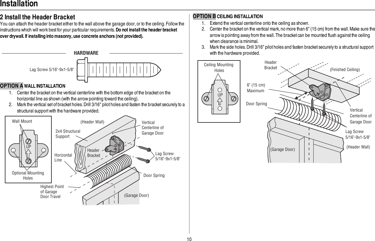 10Installation2 Install the Header BracketYou can attach the header bracket either to the wall above the garage door, or to the ceiling. Follow theinstructions which will work best for your particular requirements. Do not install the header bracketover drywall. If installing into masonry, use concrete anchors (not provided).HARDWARELag Screw 5/16&quot;-9x1-5/8&quot;OPTION A WALL INSTALLATION1. Center the bracket on the vertical centerline with the bottom edge of the bracket on thehorizontal line as shown (with the arrow pointing toward the ceiling).2. Mark the vertical set of bracket holes. Drill 3/16&quot; pilot holes and fasten the bracket securely to astructural support with the hardware provided.UPWall MountOptional Mounting Holes Vertical Centerline of Garage Door(Header Wall)Header Bracket2x4 Structural SupportDoor Spring(Garage Door)Highest Point of Garage Door Travel HorizontalLine Lag Screw5/16&quot;-9x1-5/8&quot;OPTION B CEILING INSTALLATION1. Extend the vertical centerline onto the ceiling as shown.2. Center the bracket on the vertical mark, no more than 6&quot; (15 cm) from the wall. Make sure thearrow is pointing away from the wall. The bracket can be mounted flush againstthe ceilingwhen clearance is minimal.3. Mark the side holes. Drill 3/16&quot; pilot holes and fasten bracket securely to a structural supportwith the hardware provided.UP(Header Wall)Ceiling Mounting Holes (Finished Ceiling)Vertical Centerline of Garage DoorHeader Bracket6&quot; (15 cm) MaximumDoor Spring(Garage Door)Lag Screw5/16&quot;-9x1-5/8&quot;