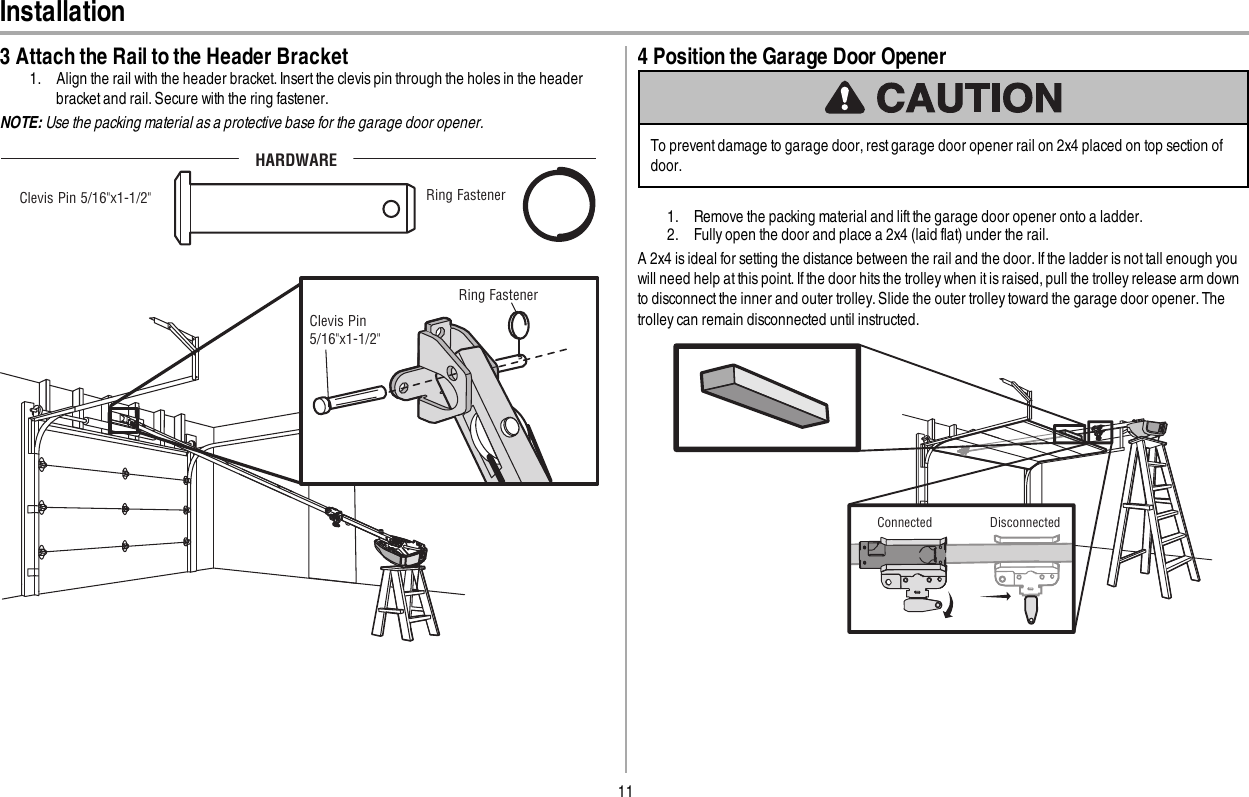 11Installation3 Attach the Rail to the Header Bracket1. Align the rail with the header bracket. Insert the clevis pin through the holes in the headerbracket and rail. Secure with the ring fastener.NOTE: Use the packing material as a protective base for the garage door opener.Clevis Pin 5/16&quot;x1-1/2&quot; Ring Fastener HARDWAREClevis Pin 5/16&quot;x1-1/2&quot;  Ring Fastener 4 Position the Garage Door OpenerTo preventdamage to garage door,rest garage door opener rail on 2x4 placed on top section ofdoor.1. Remove the packing material and lift the garage door opener onto a ladder.2. Fully open the door and place a 2x4 (laid flat) under the rail.A 2x4 is ideal for setting the distance between the rail and the door. If the ladder is not tall enough youwill need help at this point. If the door hits the trolley when it is raised, pull the trolley release arm downto disconnectthe inner and outer trolley.Slide the outer trolley toward the garage door opener. Thetrolley can remain disconnected until instructed.Connected      Disconnected