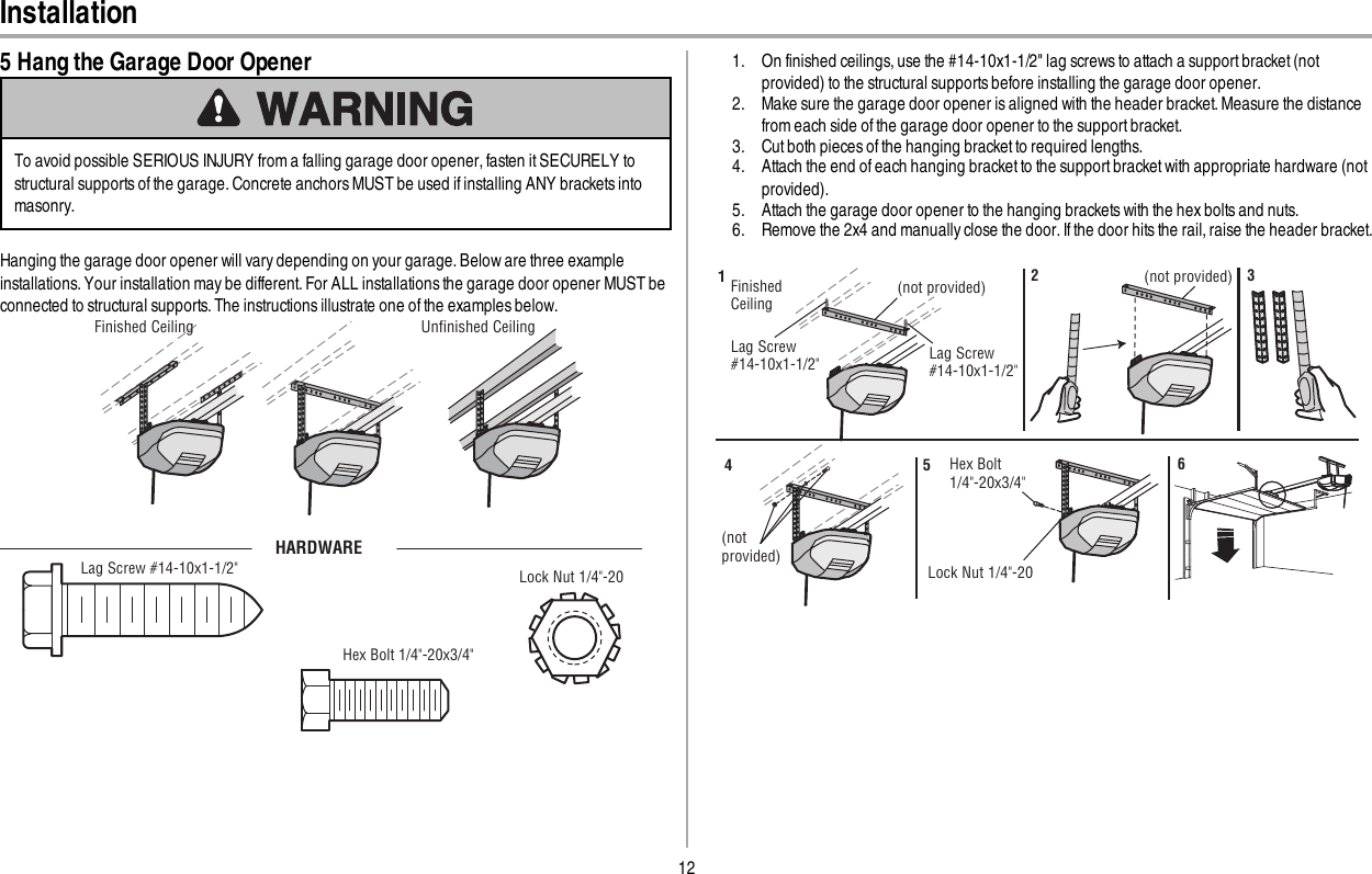 12Installation5 Hang the Garage Door OpenerTo avoid possible SERIOUS INJURY from a falling garage door opener, fasten it SECURELY tostructural supports of the garage. Concrete anchors MUST be used if installing ANY brackets intomasonry.Hanging the garage door opener will vary depending on your garage. Below are three exampleinstallations. Your installation may be different.For ALL installations the garage door opener MUST beconnected to structural supports. The instructions illustrate one of the examples below.Unﬁnished CeilingFinished CeilingHARDWARELag Screw #14-10x1-1/2&quot; Lock Nut 1/4&quot;-20Hex Bolt 1/4&quot;-20x3/4&quot;1. On finished ceilings, use the #14-10x1-1/2&quot; lag screws to attach a support bracket (notprovided) to the structural supports before installing the garage door opener.2. Make sure the garage door opener is aligned with the header bracket. Measure the distancefrom each side of the garage door opener to the support bracket.3. Cut both pieces of the hanging bracket to required lengths.4. Attach the end of each hanging bracket to the support bracket with appropriate hardware (notprovided).5. Attach the garage door opener to the hanging brackets with the hex bolts and nuts.6. Remove the 2x4 and manually close the door. If the door hits the rail, raise the header bracket.Finished Ceiling(not provided) (not provided)Lag Screw#14-10x1-1/2&quot;123(not provided)Hex Bolt1/4&quot;-20x3/4&quot;Lock Nut 1/4&quot;-20456Lag Screw#14-10x1-1/2&quot;