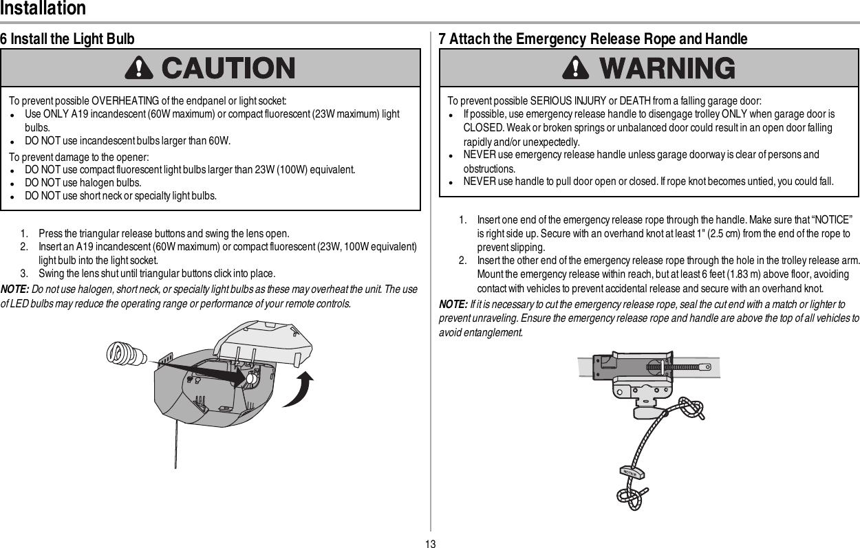13Installation6 Install the Light BulbTo prevent possible OVERHEATING of the endpanel or light socket:lUse ONLY A19 incandescent (60W maximum) or compactfluorescent (23W maximum) lightbulbs.lDO NOT use incandescent bulbs larger than 60W.To preventdamage to the opener:lDO NOT use compact fluorescent light bulbs larger than 23W (100W) equivalent.lDO NOT use halogen bulbs.lDO NOT use short neck or specialty light bulbs.1. Press the triangular release buttons and swing the lens open.2. Insert an A19 incandescent (60W maximum) or compact fluorescent (23W, 100W equivalent)light bulb into the light socket.3. Swing the lens shut until triangular buttons click into place.NOTE: Do not use halogen, short neck, or specialty light bulbs as these may overheat the unit. The useof LED bulbs may reduce the operating range or performance of your remote controls.7 Attach the Emergency Release Rope and HandleTo prevent possible SERIOUS INJURY or DEATH from a falling garage door:lIf possible, use emergency release handle to disengage trolley ONLY when garage door isCLOSED.Weak or broken springs or unbalanced door could result in an open door fallingrapidly and/or unexpectedly.lNEVER use emergency release handle unless garage doorway is clear of persons andobstructions.lNEVER use handle to pull door open or closed. If rope knot becomes untied, you could fall.1. Insert one end of the emergency release rope through the handle. Make sure that “NOTICE”is right side up. Secure with an overhand knot at least1&quot; (2.5 cm) from the end of the rope toprevent slipping.2. Insert the other end of the emergency release rope through the hole in the trolley release arm.Mount the emergency release within reach, but at least 6 feet (1.83 m) above floor, avoidingcontact with vehicles to prevent accidental release and secure with an overhand knot.NOTE: If it is necessary to cut the emergency release rope, seal the cut end with a match or lighter toprevent unraveling. Ensure the emergency release rope and handle are above the top of all vehicles toavoid entanglement.