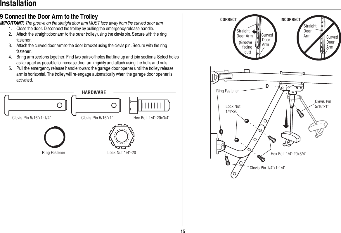 15Installation9 Connect the Door Arm to the TrolleyIMPORTANT: The groove on the straight door arm MUST face away from the curved door arm.1. Close the door. Disconnect the trolley by pulling the emergency release handle.2. Attach the straight door arm to the outer trolley using the clevis pin. Secure with the ringfastener.3. Attach the curved door arm to the door bracket using the clevis pin. Secure with the ringfastener.4. Bring arm sections together. Find two pairs of holes that line up and join sections. Select holesas far apart as possible to increase door arm rigidity and attach using the bolts and nuts.5. Pull the emergency release handle toward the garage door opener until the trolley releasearm is horizontal. The trolley will re-engage automatically when the garage door opener isactivated.HARDWAREClevis Pin 5/16&quot;x1&quot; Clevis Pin 5/16&quot;x1-1/4&quot; Ring Fastener  Hex Bolt 1/4&quot;-20x3/4&quot;Lock Nut 1/4&quot;-20Straight Door Arm Curved DoorArm(Groove facing   out)CORRECTStraight Door Arm Curved Door ArmINCORRECTLock Nut 1/4&quot;-20Hex Bolt 1/4&quot;-20x3/4&quot;Clevis Pin 1/4&quot;x1-1/4&quot; Ring Fastener  Clevis Pin 5/16&quot;x1&quot; 