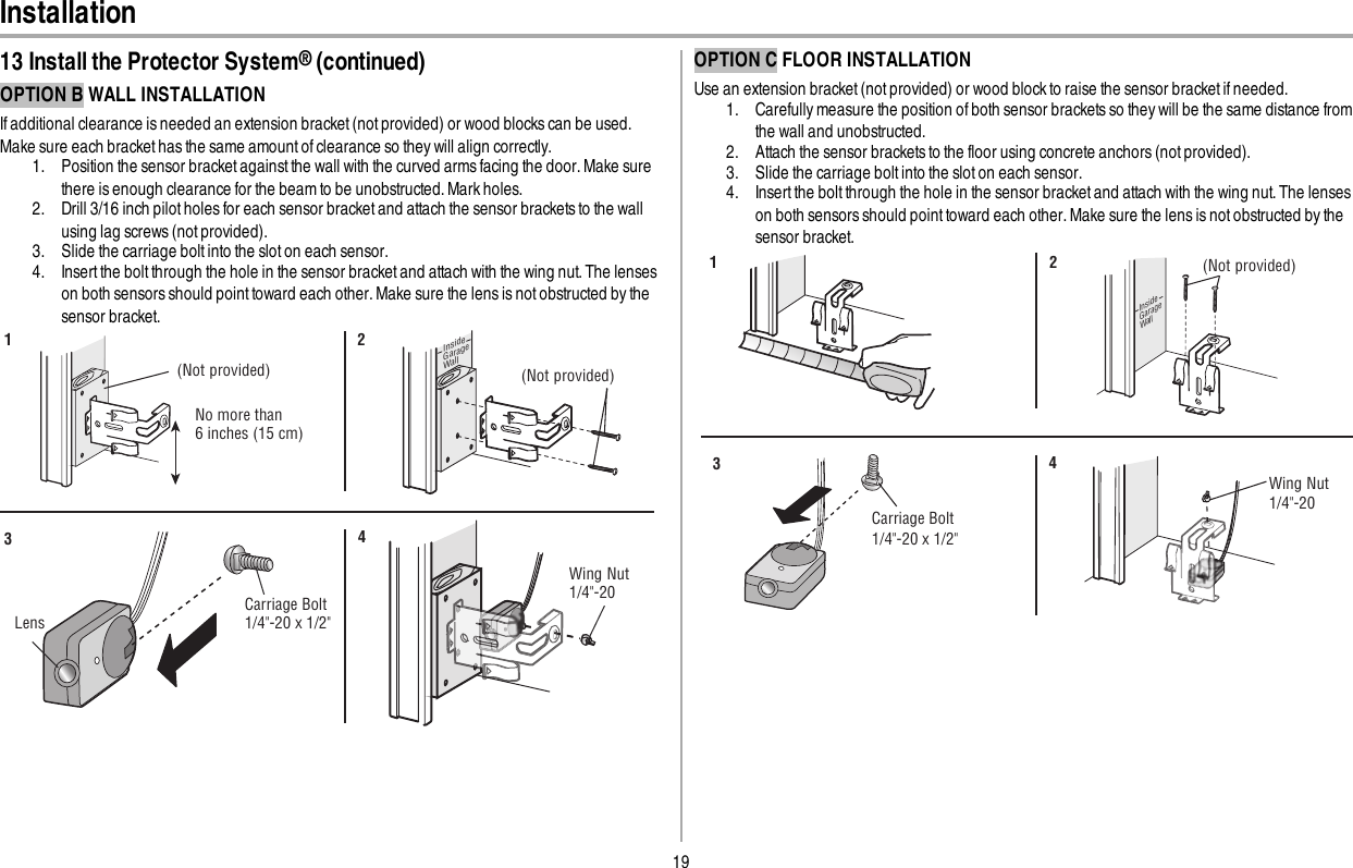 19Installation13 Install the Protector System®(continued)OPTION B WALL INSTALLATIONIf additional clearance is needed an extension bracket (not provided) or wood blocks can be used.Make sure each bracket has the same amount of clearance so they will align correctly.1. Position the sensor bracket against the wall with the curved arms facing the door. Make surethere is enough clearance for the beam to be unobstructed. Mark holes.2. Drill 3/16 inch pilot holes for each sensor bracket and attach the sensor brackets to the wallusing lag screws (not provided).3. Slide the carriage bolt into the slot on each sensor.4. Insert the bolt through the hole in the sensor bracket and attach with the wing nut.The lenseson both sensors should point toward each other. Make sure the lens is not obstructed by thesensor bracket.(Not provided)No more than 6 inches (15 cm)12InsideGarageWall(Not provided)LensCarriage Bolt1/4&quot;-20 x 1/2&quot; Wing Nut1/4&quot;-20 34OPTION C FLOOR INSTALLATIONUse an extension bracket (not provided) or wood block to raise the sensor bracket if needed.1. Carefully measure the position of both sensor brackets so they will be the same distance fromthe wall and unobstructed.2. Attach the sensor brackets to the floor using concrete anchors (not provided).3. Slide the carriage bolt into the slot on each sensor.4. Insert the bolt through the hole in the sensor bracket and attach with the wing nut.The lenseson both sensors should point toward each other. Make sure the lens is not obstructed by thesensor bracket.InsideGarageWall(Not provided)1 2Carriage Bolt1/4&quot;-20 x 1/2&quot; Wing Nut1/4&quot;-20 34