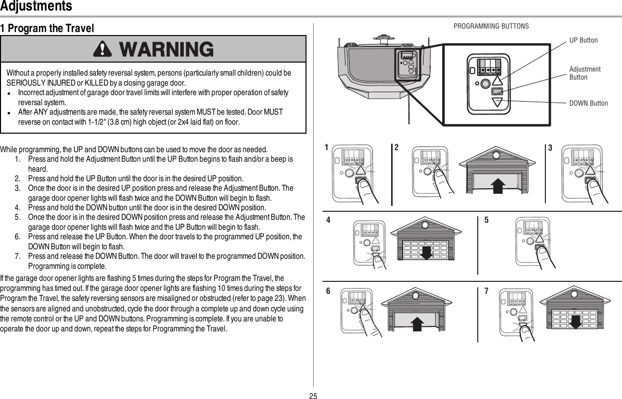 25Adjustments1 Program the TravelWithout a properly installed safety reversal system, persons (particularly small children) could beSERIOUSLY INJURED or KILLED by a closing garage door.lIncorrect adjustment of garage door travel limits will interfere with proper operation of safetyreversal system.lAfter ANY adjustments are made, the safety reversal system MUST be tested. Door MUSTreverse on contact with 1-1/2&quot; (3.8 cm) high object (or 2x4 laid flat) on floor.While programming, the UP and DOWN buttons can be used to move the door as needed.1. Press and hold the Adjustment Button until the UP Button begins to flash and/or a beep isheard.2. Press and hold the UP Button until the door is in the desired UP position.3. Once the door is in the desired UP position press and release the Adjustment Button. Thegarage door opener lights will flash twice and the DOWN Button will begin to flash.4. Press and hold the DOWN button until the door is in the desired DOWN position.5. Once the door is in the desired DOWN position press and release the Adjustment Button. Thegarage door opener lights will flash twice and the UP Button will begin to flash.6. Press and release the UP Button. When the door travels to the programmed UP position, theDOWN Button will begin to flash.7. Press and release the DOWN Button. The door will travel to the programmed DOWN position.Programming is complete.If the garage door opener lights are flashing 5 times during the steps for Program the Travel, theprogramming has timed out. If the garage door opener lights are flashing 10 times during the steps forProgram the Travel, the safety reversing sensors are misaligned or obstructed (refer to page 23). Whenthe sensors are aligned and unobstructed, cycle the door through a complete up and down cycle usingthe remote control or the UP and DOWN buttons. Programming is complete. If you are unable tooperate the door up and down, repeat the steps for Programming the Travel.UP ButtonAdjustment ButtonDOWN ButtonPROGRAMMING BUTTONS1 2 34 56 7