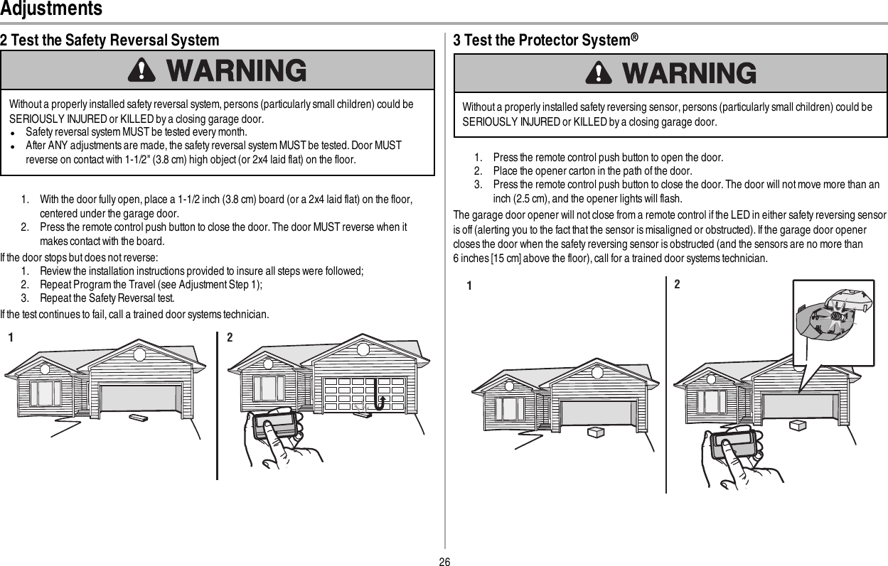 26Adjustments2 Test the Safety Reversal SystemWithout a properly installed safety reversal system, persons (particularly small children) could beSERIOUSLY INJURED or KILLED by a closing garage door.lSafety reversal system MUST be tested every month.lAfter ANY adjustments are made, the safety reversal system MUST be tested. Door MUSTreverse on contact with 1-1/2&quot; (3.8 cm) high object (or 2x4 laid flat) on the floor.1. With the door fully open, place a 1-1/2 inch (3.8 cm) board (or a 2x4 laid flat) on the floor,centered under the garage door.2. Press the remote control push button to close the door. The door MUST reverse when itmakes contact with the board.If the door stops but does not reverse:1. Review the installation instructions provided to insure all steps were followed;2. Repeat Program the Travel (see Adjustment Step 1);3. Repeat the Safety Reversal test.If the test continues to fail, call a trained door systems technician.1 23 Test the Protector System®Without a properly installed safety reversing sensor, persons (particularly small children) could beSERIOUSLY INJURED or KILLED by a closing garage door.1. Press the remote control push button to open the door.2. Place the opener carton in the path of the door.3. Press the remote control push button to close the door. The door will not move more than aninch (2.5cm), and the opener lights will flash.The garage door opener will not close from a remote control if the LED in either safety reversing sensoris off(alerting you to the fact that the sensor is misaligned or obstructed). If the garage door openercloses the door when the safety reversing sensor is obstructed (and the sensors are no more than6inches [15 cm] above the floor), call for a trained door systems technician.12