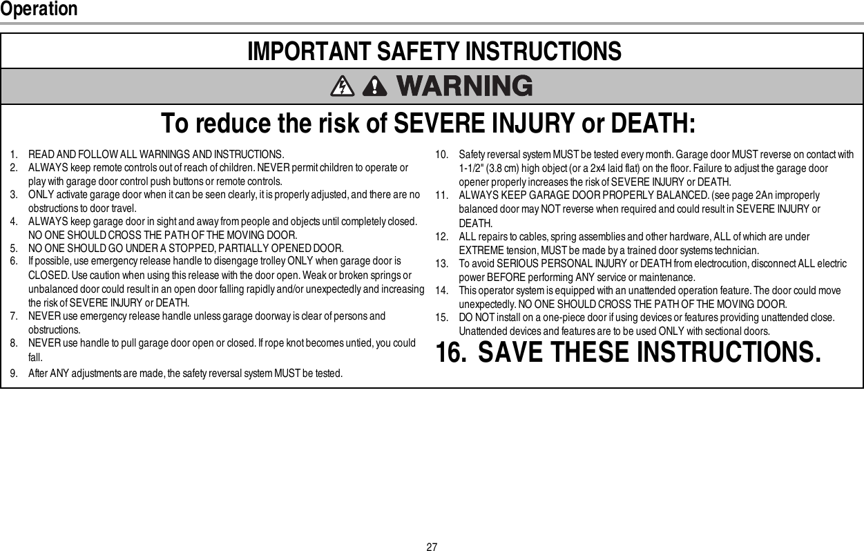 27IMPORTANT SAFETYINSTRUCTIONSTo reduce the risk of SEVERE INJURY or DEATH:1. READ AND FOLLOW ALL WARNINGS AND INSTRUCTIONS.2. ALWAYS keep remote controls out of reach of children. NEVER permit children to operate orplay with garage door control push buttons or remote controls.3. ONLY activate garage door when it can be seen clearly, it is properly adjusted, and there are noobstructions to door travel.4. ALWAYS keep garage door in sight and away from people and objects until completely closed.NO ONE SHOULD CROSS THE PATH OF THE MOVING DOOR.5. NO ONE SHOULD GO UNDER A STOPPED, PARTIALLY OPENED DOOR.6. If possible, use emergency release handle to disengage trolley ONLY when garage door isCLOSED.Use caution when using this release with the door open. Weak or broken springs orunbalanced door could result in an open door falling rapidlyand/or unexpectedly and increasingthe risk of SEVERE INJURY or DEATH.7. NEVER use emergency release handle unless garage doorway is clear of persons andobstructions.8. NEVER use handle to pull garage door open or closed. If rope knot becomes untied, you couldfall.9. After ANY adjustments are made, the safety reversal system MUST be tested.10. Safety reversal system MUST be tested every month. Garage door MUST reverse on contactwith1-1/2&quot; (3.8 cm) high object (or a 2x4 laid flat) on the floor. Failure to adjustthe garage dooropener properly increases the risk of SEVERE INJURY or DEATH.11. ALWAYS KEEP GARAGE DOOR PROPERLY BALANCED. (see page 2An improperlybalanced door may NOT reverse when required and could result in SEVERE INJURY orDEATH.12. ALL repairs to cables, spring assemblies and other hardware, ALL of which are underEXTREME tension, MUST be made by a trained door systems technician.13. To avoid SERIOUS PERSONAL INJURY or DEATH from electrocution, disconnect ALL electricpower BEFORE performing ANY service or maintenance.14. This operator system is equipped with an unattended operation feature. The door could moveunexpectedly. NO ONE SHOULD CROSS THE PATH OF THE MOVING DOOR.15. DO NOT install on a one-piece door if using devices or features providing unattended close.Unattended devices and features are to be used ONLY with sectional doors.16. SAVE THESE INSTRUCTIONS.Operation