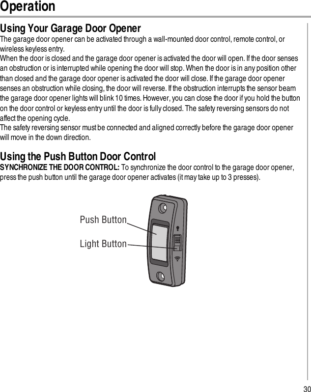 30OperationUsing Your Garage Door OpenerThe garage door opener can be activated through a wall-mounted door control, remote control, orwireless keyless entry.When the door is closed and the garage door opener is activated the door will open. If the door sensesan obstruction or is interrupted while opening the door will stop. When the door is in any position otherthan closed and the garage door opener isactivated the door will close. If the garage door openersenses an obstruction while closing, the door will reverse. If the obstruction interrupts the sensor beamthe garage door opener lights will blink 10 times. However, you can close the door if you hold the buttonon the door control or keyless entry until the door is fully closed. The safety reversing sensors do notaffect the opening cycle.The safety reversing sensor must be connected and aligned correctly before the garage door openerwill move in the down direction.Using the Push Button Door ControlSYNCHRONIZE THE DOOR CONTROL: To synchronize the door control to the garage door opener,press the push button until the garage door opener activates (it may take up to 3 presses). Push ButtonLight Button