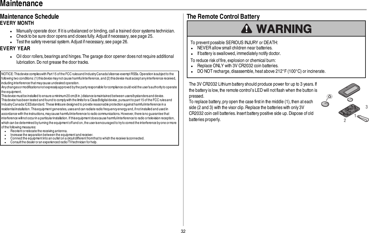 32MaintenanceMaintenance ScheduleEVERY MONTHlManually operate door. If it is unbalanced or binding, call a trained door systems technician.lCheck to be sure door opens and closes fully.Adjustif necessary, see page 25.lTest the safety reversal system. Adjust if necessary, see page 26.EVERY YEARlOil door rollers, bearings and hinges. The garage door opener does not require additionallubrication. Do not grease the door tracks.NOTICE: Thisdevice complieswith Part 15 of the FCC rulesand IndustryCanada’slicense-exempt RSSs.Operation issubject to thefollowing two conditions: (1) thisdevice may not cause harmfulinterference, and (2)thisdevice must accept any interference received,including interference that may cause undesired operation.Any changes or modifications not expressly approved bythe partyresponsible forcompliance could void the user’s authorityto operatethe equipment.Thisdevice must be installed to ensure a minimum20 cm(8 in.)distance ismaintained between users/bystandersand device.Thisdevice hasbeen tested and found to complywith the limitsfora ClassBdigitaldevice, pursuant to part 15 of the FCC rules andIndustryCanada ICESstandard. These limitsare designed to provide reasonable protection against harmfulinterference in aresidentialinstallation. Thisequipment generates, usesand can radiate radio frequencyenergyand, if not installed and used inaccordance with the instructions, maycause harmfulinterference to radio communications. However, there is no guarantee thatinterference willnot occurin a particular installation. If thisequipment does cause harmfulinterference to radio ortelevision reception,which can be determined by turning the equipment off and on, the user isencouraged to tryto correct the interference byone or moreof the following measures:lReorient or relocate the receiving antenna.lIncrease the separation between the equipment and receiver.lConnect the equipment into an outlet on a circuit different fromthat to which the receiverisconnected.lConsult the dealer or an experienced radio/TVtechnician for help.The Remote Control BatteryTo prevent possible SERIOUS INJURY or DEATH:lNEVER allow small children near batteries.lIf battery is swallowed, immediately notify doctor.To reduce risk of fire, explosion or chemical burn:lReplace ONLY with 3V CR2032 coin batteries.lDO NOT recharge, disassemble, heat above 212°F (100°C) or incinerate.The 3V CR2032 Lithium battery should produce power for up to 3 years. Ifthe battery is low, the remote control’s LED will not flash when the button ispressed.To replace battery, pry open the case first in the middle (1), then at eachside (2 and 3) with the visor clip. Replace the batteries with only 3VCR2032 coin cell batteries. Insert battery positive side up. Dispose of oldbatteries properly.123