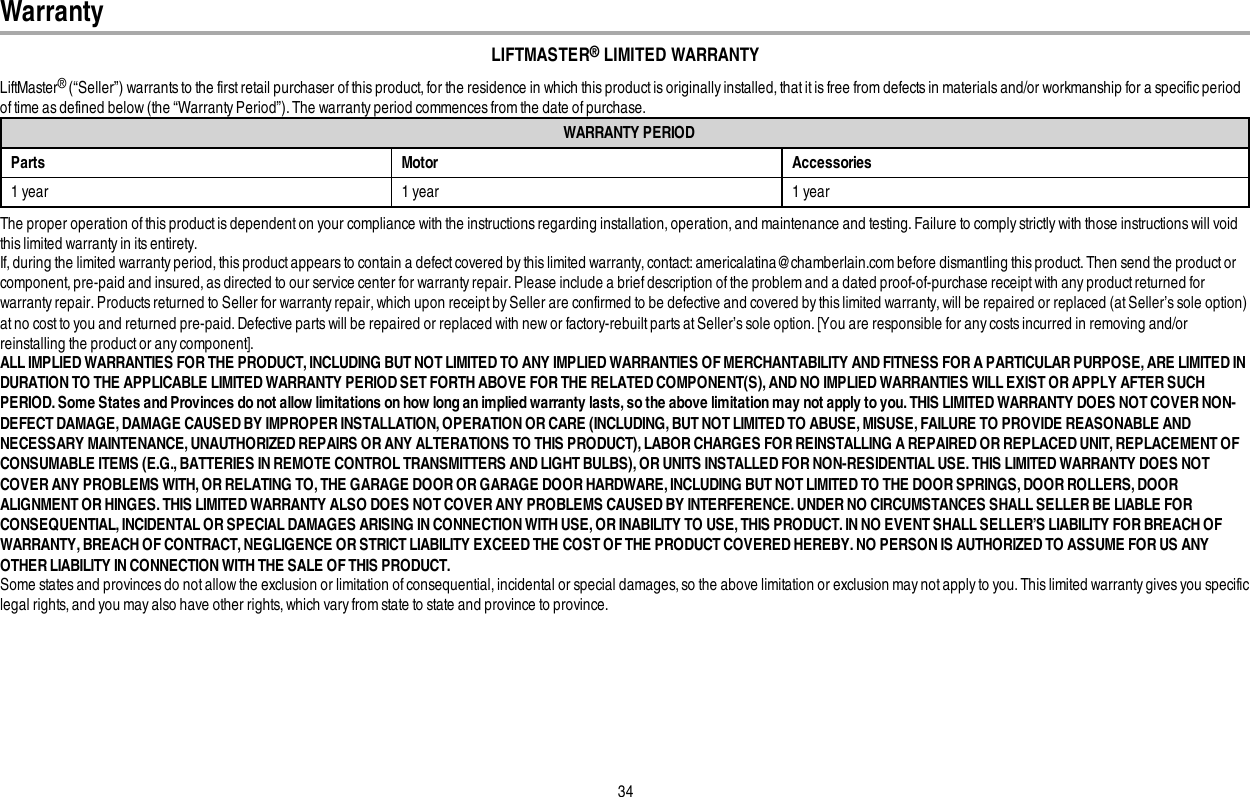 34LIFTMASTER®LIMITED WARRANTYLiftMaster®(“Seller”) warrants to the first retail purchaser of this product, for the residence in which this product is originally installed, that it is free from defects in materials and/or workmanship for a specific periodof time as defined below (the “Warranty Period”). The warranty period commences from the date of purchase.WARRANTY PERIODParts Motor Accessories1 year 1 year 1 yearThe proper operation of this productis dependent on your compliance with the instructions regarding installation, operation, and maintenance and testing. Failure to comply strictly with those instructions will voidthis limited warranty in its entirety.If, during the limited warranty period, this product appears to contain a defect covered by this limited warranty, contact: americalatina@chamberlain.com before dismantling this product. Then send the product orcomponent, pre-paid and insured, as directed to our service center for warranty repair. Please include a brief description of the problem and a dated proof-of-purchase receipt with any product returned forwarranty repair. Products returned to Seller for warranty repair, which upon receipt by Seller are confirmed to be defective and covered by this limited warranty, will be repaired or replaced (at Seller’s sole option)at no cost to you and returned pre-paid. Defective parts will be repaired or replaced with new or factory-rebuilt parts at Seller’s sole option. [You are responsible for any costs incurred in removing and/orreinstalling the product or any component].ALL IMPLIED WARRANTIES FOR THE PRODUCT, INCLUDING BUT NOT LIMITED TO ANY IMPLIED WARRANTIES OF MERCHANTABILITY AND FITNESS FOR A PARTICULAR PURPOSE, ARE LIMITED INDURATION TO THE APPLICABLE LIMITED WARRANTY PERIOD SET FORTH ABOVE FOR THE RELATED COMPONENT(S), AND NO IMPLIED WARRANTIES WILL EXIST OR APPLY AFTER SUCHPERIOD. Some States and Provinces do not allow limitations on how long an implied warranty lasts, so the above limitation may not apply to you. THIS LIMITED WARRANTY DOES NOT COVER NON-DEFECT DAMAGE, DAMAGE CAUSED BY IMPROPER INSTALLATION, OPERATION OR CARE (INCLUDING, BUT NOT LIMITED TO ABUSE, MISUSE, FAILURE TO PROVIDE REASONABLE ANDNECESSARY MAINTENANCE, UNAUTHORIZED REPAIRS OR ANY ALTERATIONS TO THIS PRODUCT), LABOR CHARGES FOR REINSTALLING A REPAIRED OR REPLACED UNIT, REPLACEMENT OFCONSUMABLE ITEMS (E.G., BATTERIES IN REMOTE CONTROL TRANSMITTERS AND LIGHT BULBS), OR UNITS INSTALLED FOR NON-RESIDENTIAL USE. THIS LIMITED WARRANTY DOES NOTCOVER ANY PROBLEMS WITH,OR RELATING TO, THE GARAGE DOOR OR GARAGE DOOR HARDWARE, INCLUDING BUT NOT LIMITED TO THE DOOR SPRINGS, DOOR ROLLERS, DOORALIGNMENT OR HINGES. THIS LIMITED WARRANTY ALSO DOES NOT COVER ANY PROBLEMS CAUSED BY INTERFERENCE. UNDER NO CIRCUMSTANCES SHALL SELLER BE LIABLE FORCONSEQUENTIAL, INCIDENTAL OR SPECIAL DAMAGES ARISING IN CONNECTION WITH USE, OR INABILITY TO USE, THIS PRODUCT. IN NO EVENT SHALL SELLER’S LIABILITY FOR BREACH OFWARRANTY, BREACH OF CONTRACT, NEGLIGENCE OR STRICT LIABILITY EXCEED THE COST OF THE PRODUCT COVERED HEREBY. NO PERSON IS AUTHORIZED TO ASSUME FOR US ANYOTHER LIABILITY IN CONNECTION WITH THE SALE OF THIS PRODUCT.Some states and provinces do not allow the exclusion or limitation of consequential, incidental or special damages, so the above limitation or exclusion may not apply to you. This limited warranty gives you specificlegal rights, and you may also have other rights, which vary from state to state and province to province.Warranty