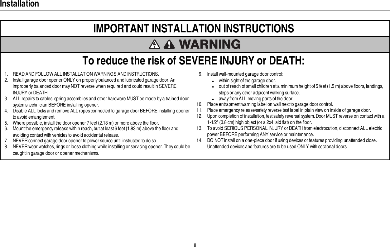 8InstallationIMPORTANT INSTALLATION INSTRUCTIONSTo reduce the risk of SEVERE INJURY or DEATH:1. READ AND FOLLOW ALL INSTALLATION WARNINGS AND INSTRUCTIONS.2. Install garage door opener ONLY on properly balanced and lubricated garage door. Animproperly balanced door may NOT reverse when required and could result in SEVEREINJURY or DEATH.3. ALL repairs to cables, spring assemblies and other hardware MUST be made by a trained doorsystems technician BEFORE installing opener.4. Disable ALL locks and remove ALL ropes connected to garage door BEFORE installing openerto avoid entanglement.5. Where possible, install the door opener 7 feet (2.13 m) or more above the floor.6. Mount the emergency release within reach, but at least 6 feet (1.83 m) above the floor andavoiding contact with vehicles to avoid accidental release.7. NEVER connect garage door opener to power source until instructed to do so.8. NEVER wear watches, rings or loose clothing while installing or servicing opener. They could becaught in garage door or opener mechanisms.9. Install wall-mounted garage door control:lwithin sight of the garage door.lout of reach of small children at a minimum height of 5feet (1.5m) above floors, landings,steps or any other adjacent walking surface.laway from ALL moving parts of the door.10. Place entrapment warning label on wall nextto garage door control.11. Place emergency release/safety reverse test label in plain view on inside of garage door.12. Upon completion of installation, test safety reversal system. Door MUST reverse on contact with a1-1/2&quot; (3.8cm) high object (or a 2x4 laid flat) on the floor.13. To avoid SERIOUS PERSONAL INJURY or DEATH from electrocution, disconnect ALL electricpower BEFORE performing ANY service or maintenance.14. DO NOT install on a one-piece door if using devices or features providing unattended close.Unattended devices and features are to be used ONLY with sectional doors.