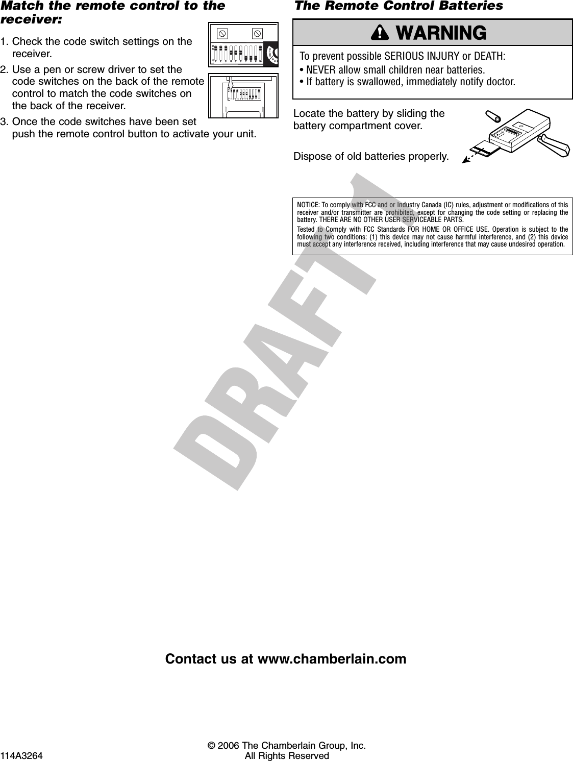© 2006 The Chamberlain Group, Inc.114A3264 All Rights ReservedMatch the remote control to thereceiver:1. Check the code switch settings on thereceiver.2. Use a pen or screw driver to set thecode switches on the back of the remotecontrol to match the code switches onthe back of the receiver.3. Once the code switches have been setpush the remote control button to activate your unit.HIGHNOR1 2 3 4 5 6 7 8 9 10 ON1 2 3  4 5 6 7 8  9 10 ONThe Remote Control BatteriesLocate the battery by sliding thebattery compartment cover.Dispose of old batteries properly.To prevent possible SERIOUS INJURY or DEATH:• NEVER allow small children near batteries.• If battery is swallowed, immediately notify doctor.WARNINGCAUTION WARNINGWARNINGNOTICE: To comply with FCC and or Industry Canada (IC) rules, adjustment or modifications of thisreceiver and/or transmitter are prohibited, except for changing the code setting or replacing thebattery. THERE ARE NO OTHER USER SERVICEABLE PARTS.Tested to Comply with FCC Standards FOR HOME OR OFFICE USE. Operation is subject to the following two conditions: (1) this device may not cause harmful interference, and (2) this devicemust accept any interference received, including interference that may cause undesired operation.Contact us at www.chamberlain.com